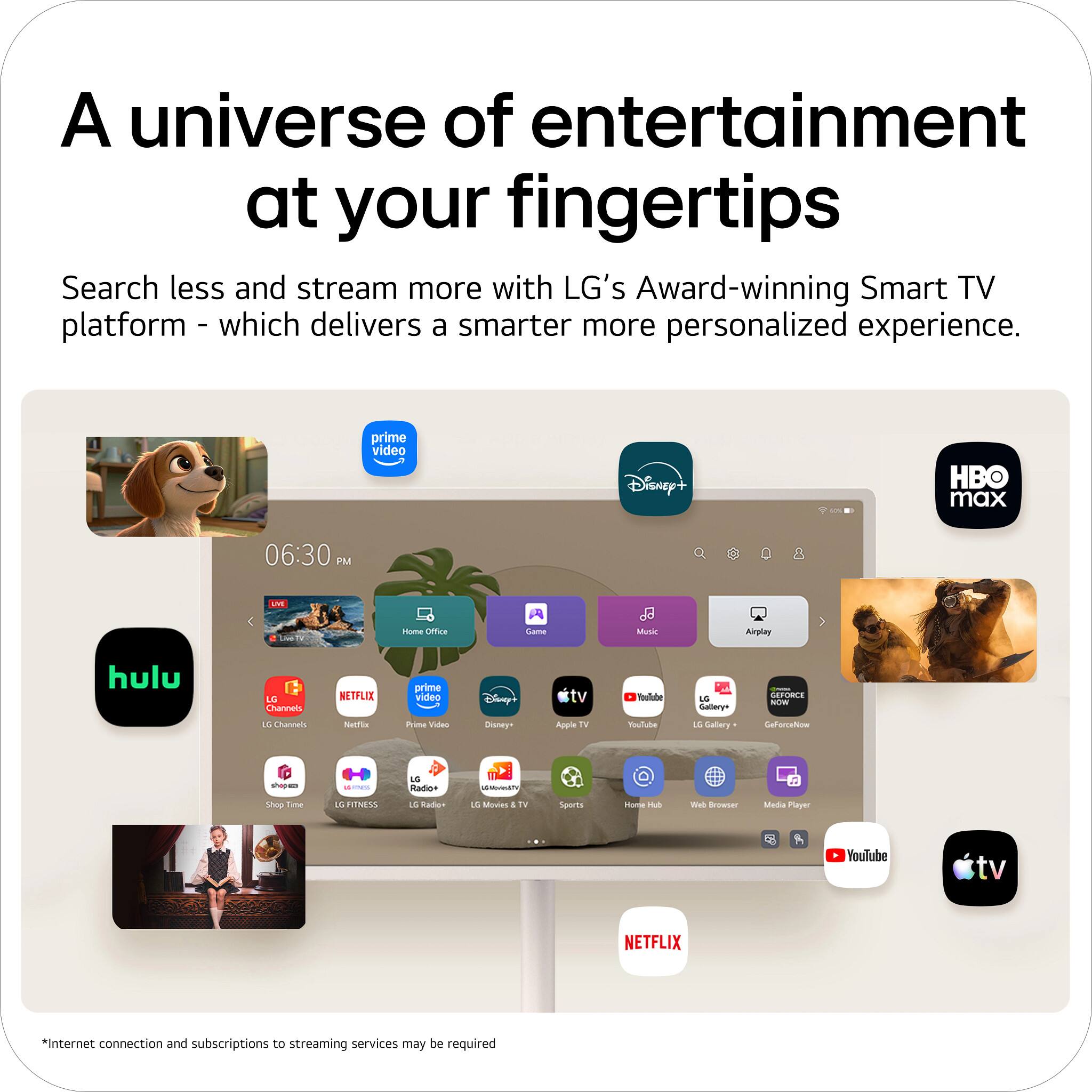A universe of entertainment at your fingertips

Search less and stream more with LG's Award-winning Smart TV platform - which delivers a smarter more personalized experience.

prime video Disney+ HBO max 06:30 PM U Isuma cmce Camu J Ma Airplay hulu LC Channel NETFLIX prime video Cany Tale -r - O SUN IL Lhann S mina VitA Doneys Apple rV ululo au Caliary Gatorratioe -ap -- du istIA - Shop Lime IS INSS 1E ados 1S Modtes 4 to Suares Hooe nA Wel Browser Mens Player YouTube tv NETFLIX

*Internet connection and subscriptions to streaming services may be required