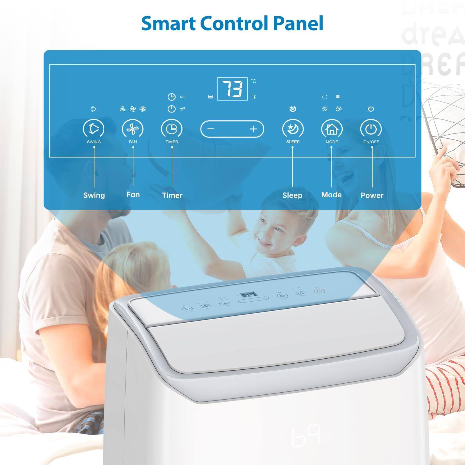 Smart Control Panel

- Swing
- Fan
- Timer
- Sleep
- Mode
- Power

73°F

+ (Increase temperature)
- (Decrease temperature)

SWING FAN TIMER MODE ON/OFF

Sleep Mode Power