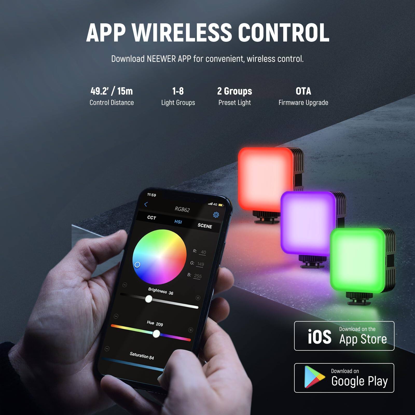 APP WIRELESS CONTROL  
Download NEEWER APP for convenient, wireless control.  

- 49.2' / 15m Control Distance  
- 1-8 Light Groups  
- 2 Groups Preset Light  
- OTA Firmware Upgrade  

CCT  
HSI  
SCENE  

Brightness 36  
Hue 209  
Saturation 84  

Download on the iOS App Store  
Download on Google Play