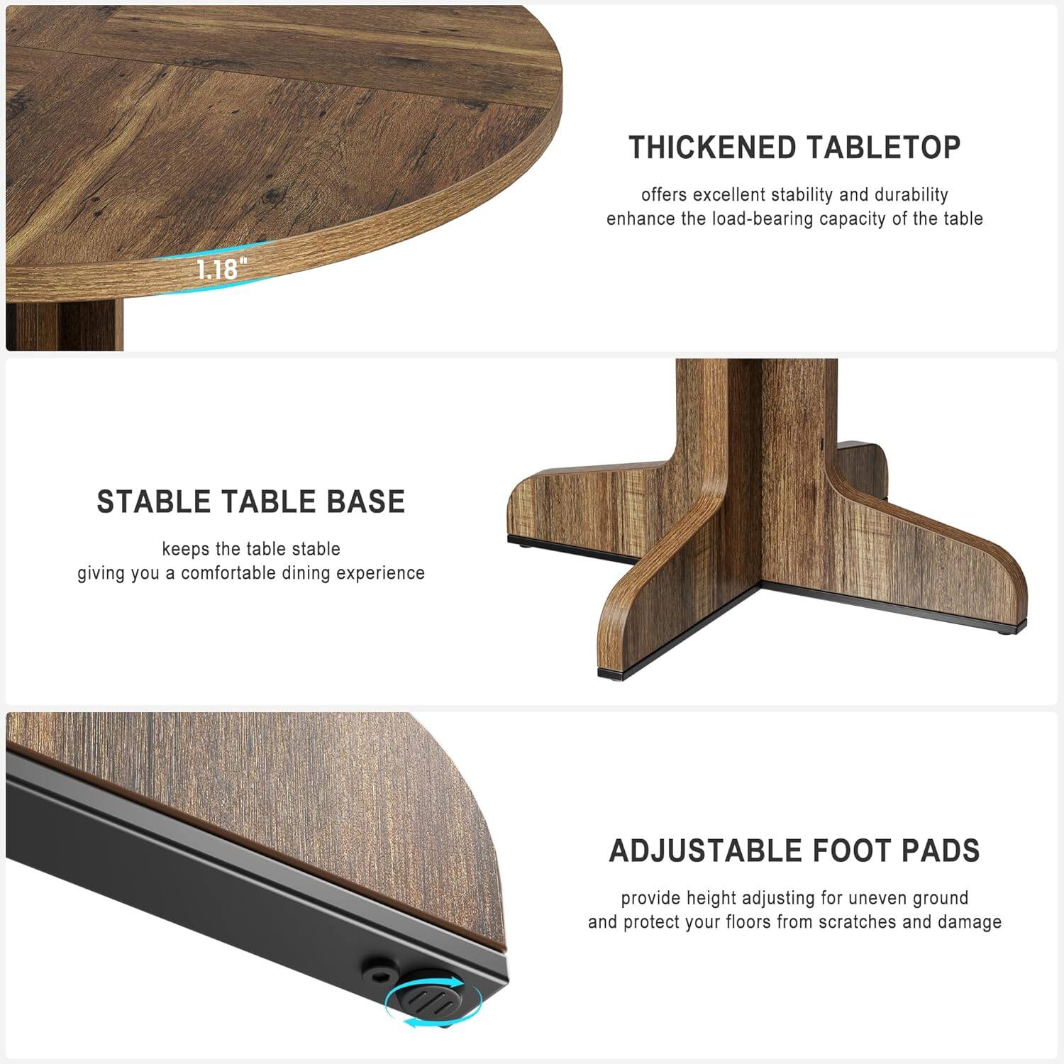 **THICKENED TABLETOP**  
offers excellent stability and durability, enhancing the load-bearing capacity of the table.

**STABLE TABLE BASE**  
keeps the table stable, giving you a comfortable dining experience.

**ADJUSTABLE FOOT PADS**  
provide height adjusting for uneven ground and protect your floors from scratches and damage.