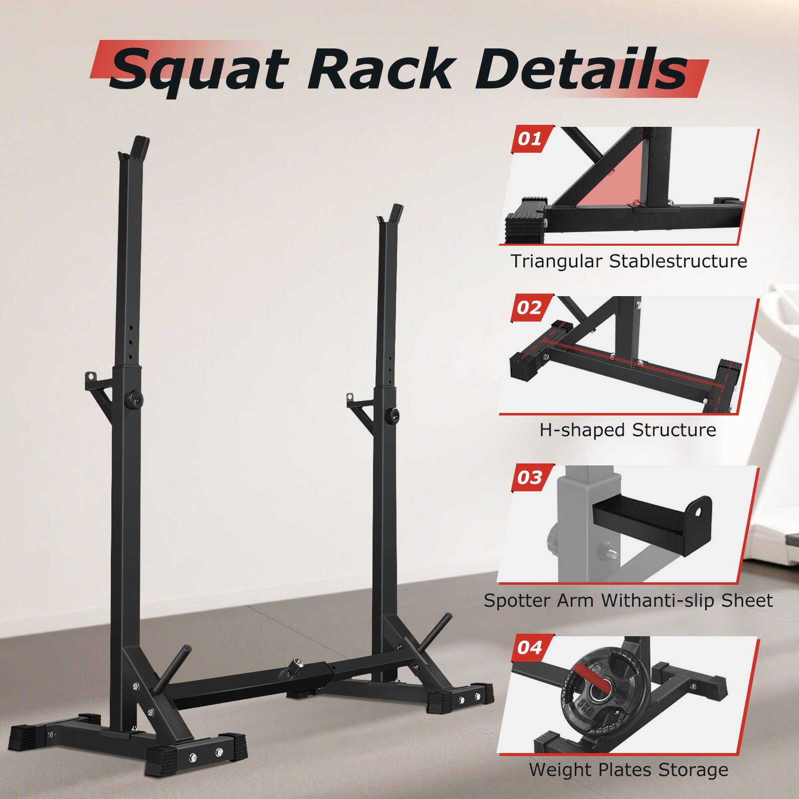 Squat Rack Details

01 Triangular Stable Structure

02 H-shaped Structure

03 Spotter Arm With Anti-slip Sheet

04 Weight Plates Storage