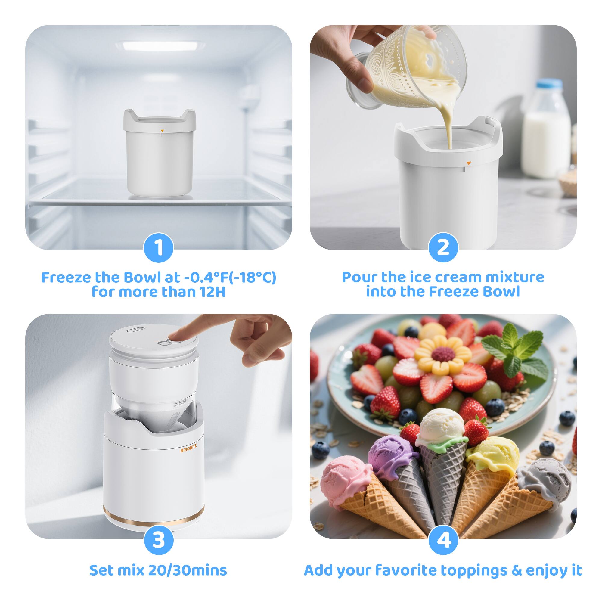 1. Freeze the Bowl at -0.4°F (-18°C) for more than 12 hours.
2. Pour the ice cream mixture into the Freeze Bowl.
3. Set mix for 20/30 minutes.
4. Add your favorite toppings & enjoy it.