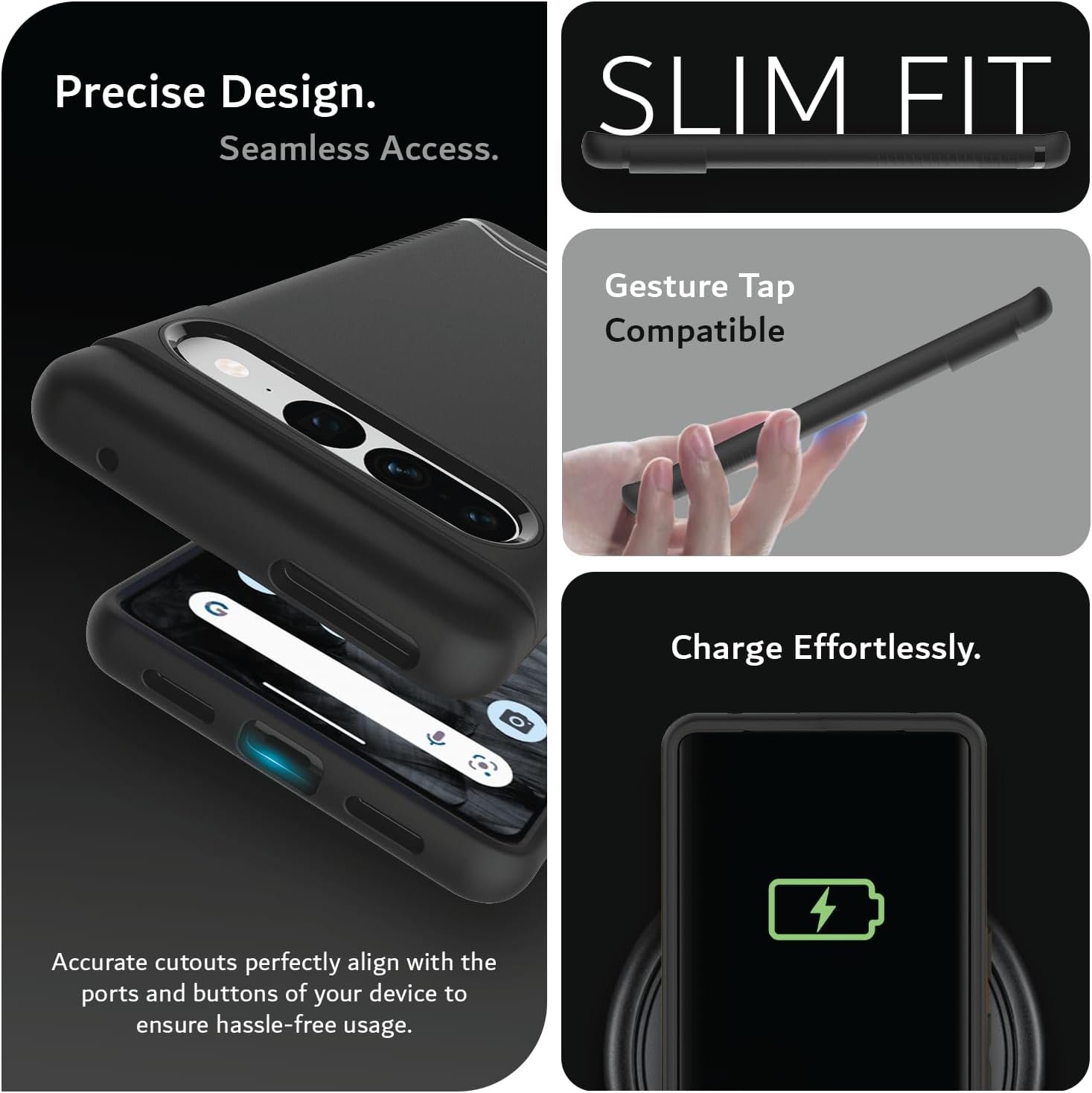Precise Design.  
Seamless Access.  

SLIM FIT  

Gesture Tap Compatible  

Charge Effortlessly.  

Accurate cutouts perfectly align with the ports and buttons of your device to ensure hassle-free usage.