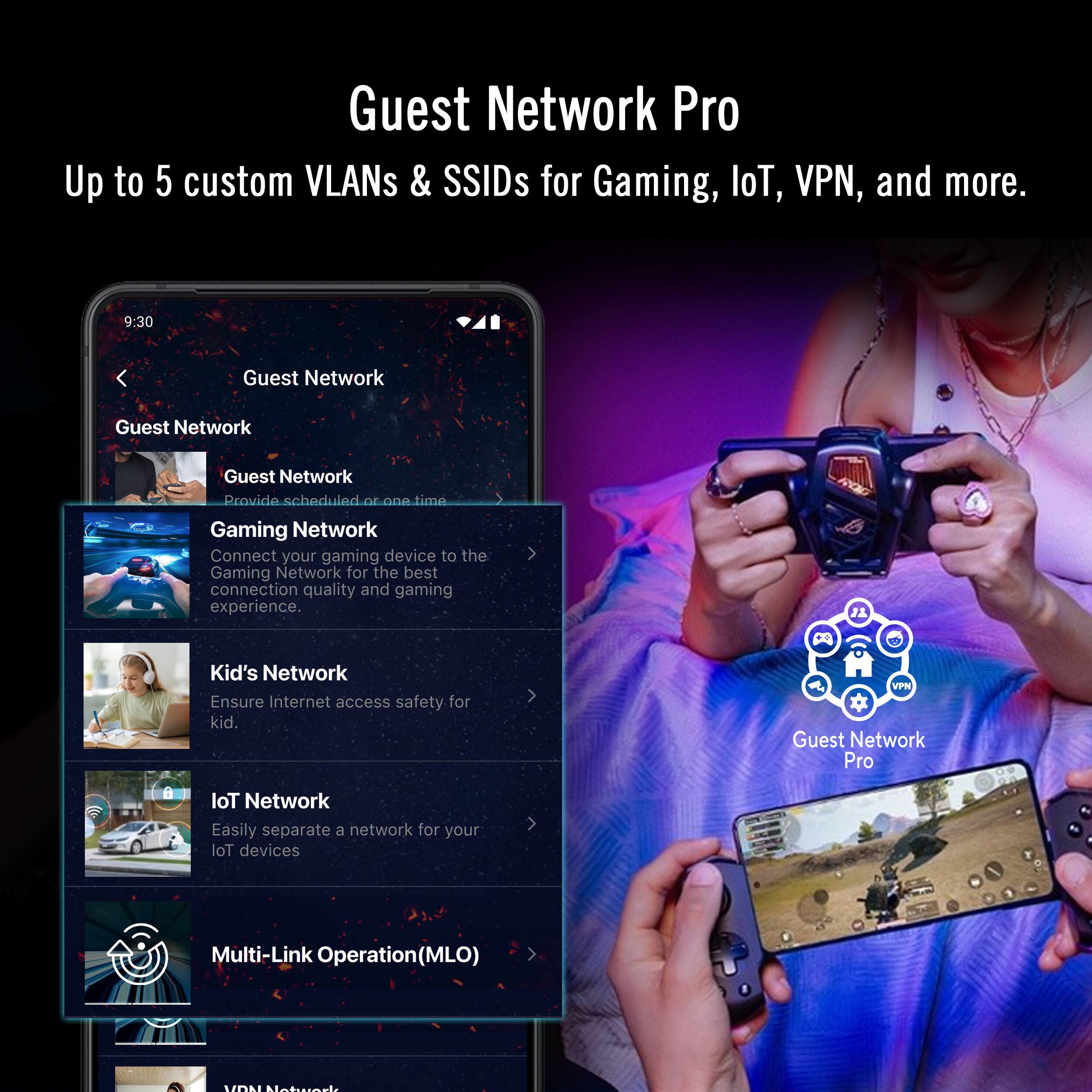 Guest Network Pro  
Up to 5 custom VLANs & SSIDs for Gaming, IoT, VPN, and more.

- Guest Network  
  Provide scheduled or one-time access.

- Gaming Network  
  Connect your gaming device to the Gaming Network for the best connection quality and gaming experience.

- Kid's Network  
  Ensure Internet access safety for kids.

- IoT Network  
  Easily separate a network for your IoT devices.

- Multi-Link Operation (MLO)

- VPN Network