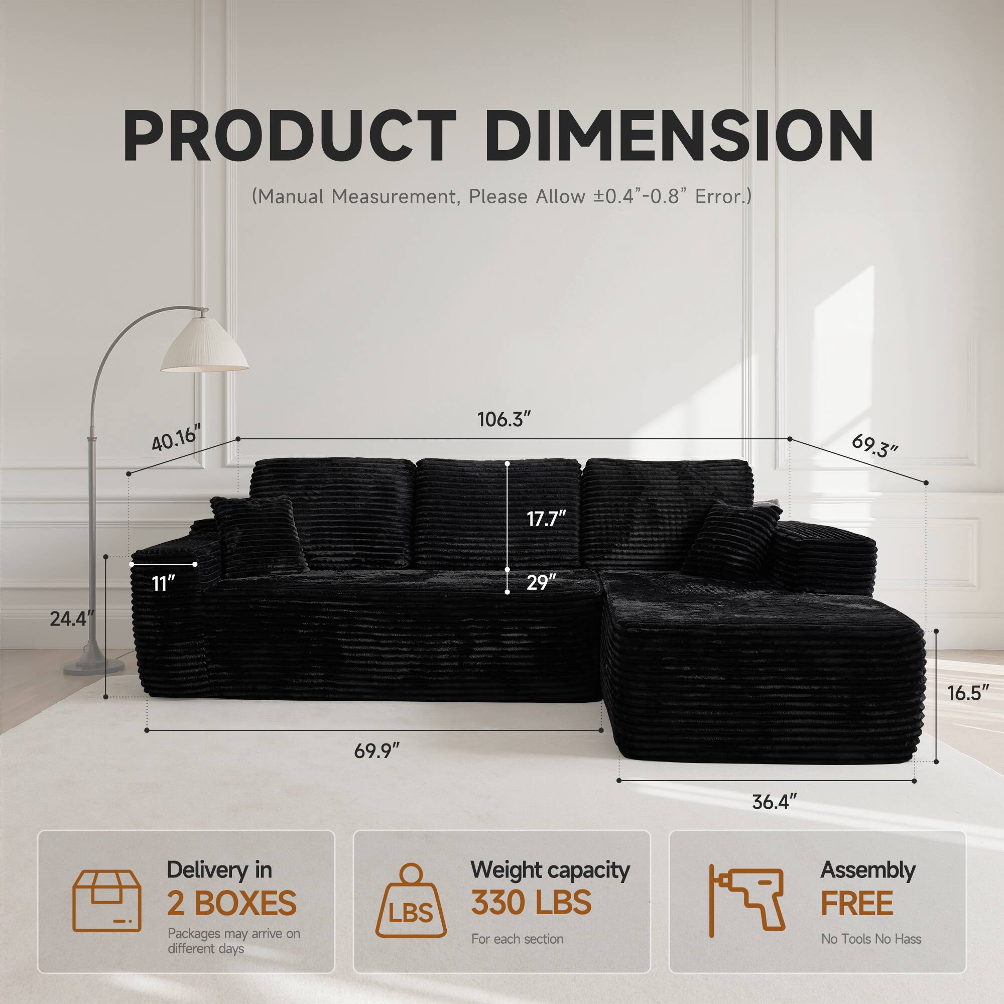 PRODUCT DIMENSION  
(Manual Measurement, Please Allow ±0.4"-0.8" Error.)

- 40.16"  
- 106.3"  
- 69.3"  
- 17.7"  
- 11"  
- 29"  
- 24.4"  
- 16.5"  
- 69.9"  
- 36.4"  

Delivery in 2 BOXES  
Packages may arrive on different days  

Weight capacity 330 LBS  
For each section  

Assembly FREE  
No Tools No Hassle