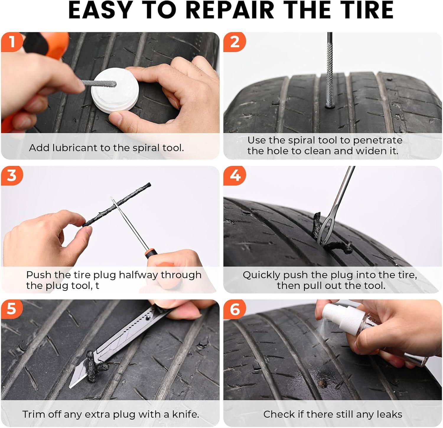 EASY TO REPAIR THE TIRE

1. Add lubricant to the spiral tool.
2. Use the spiral tool to penetrate the hole to clean and widen it.
3. Push the tire plug halfway through the plug tool.
4. Quickly push the plug into the tire, then pull out the tool.
5. Trim off any extra plug with a knife.
6. Check if there still any leaks