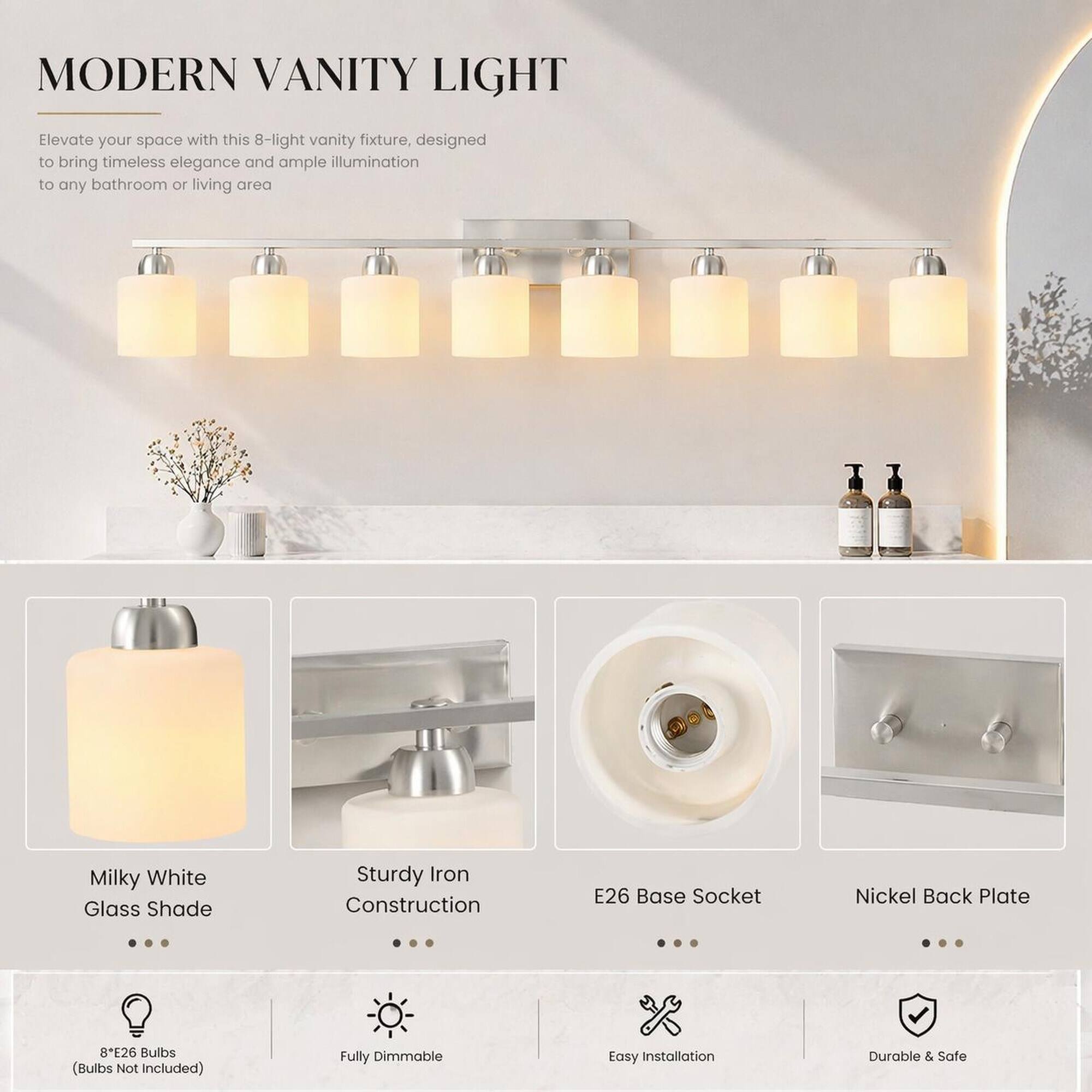 MODERN VANITY LIGHT

Elevate your space with this 8-light vanity fixture, designed to bring timeless elegance and ample illumination to any bathroom or living area

- Milky White Glass Shade
- Sturdy Iron Construction
- E26 Base Socket
- Nickel Back Plate
- 8E26 Bulbs (Bulbs Not Included)
- Fully Dimmable
- Easy Installation
- Durable & Safe