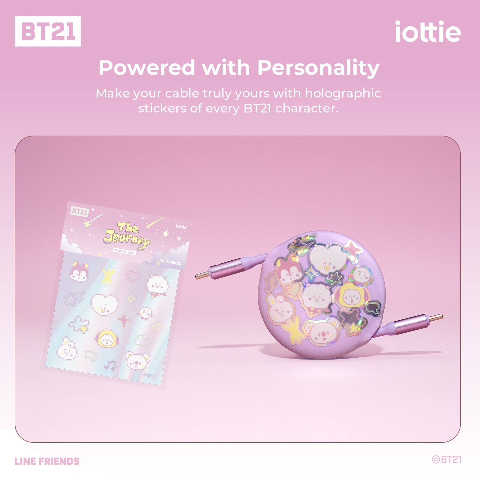 BT21 iottie  
Powered with Personality  
Make your cable truly yours with holographic stickers of every BT21 character.  

BT21 The lottie Journey  
STOUTES - LINE FRIENDS  
BT21