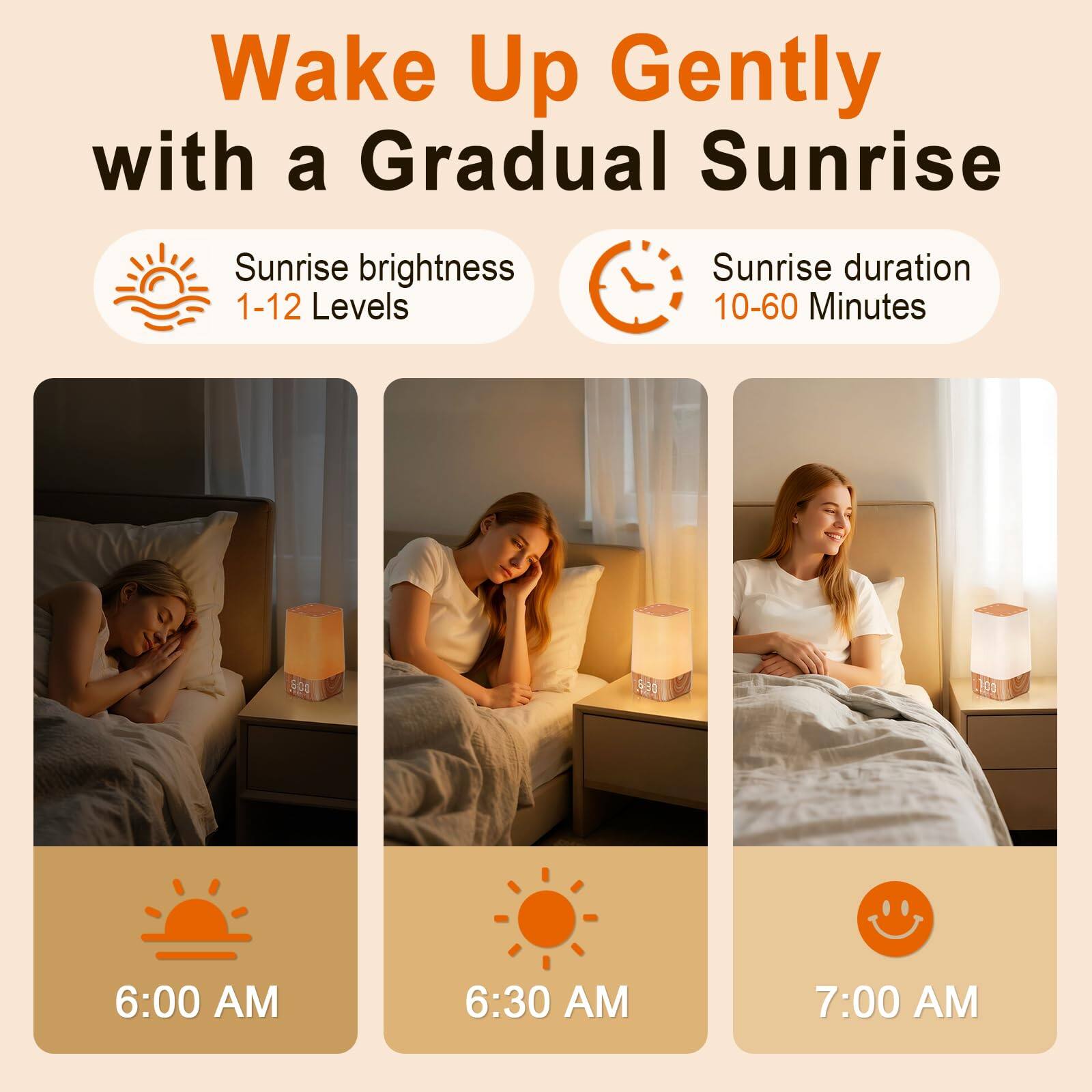 Wake Up Gently with a Gradual Sunrise

Sunrise brightness: 1-12 Levels

Sunrise duration: 10-60 Minutes

6:00 AM

6:30 AM

7:00 AM