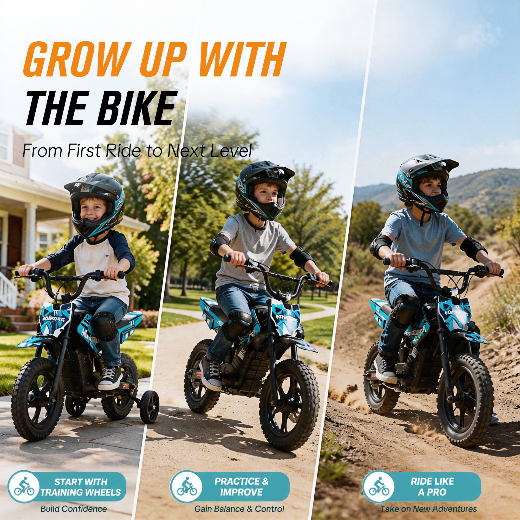 GROW UP WITH THE BIKE  
From First Ride to Next Level

START WITH TRAINING WHEELS  
Build Confidence

PRACTICE & IMPROVE  
Gain Balance & Control

RIDE LIKE A PRO  
Take on New Adventures