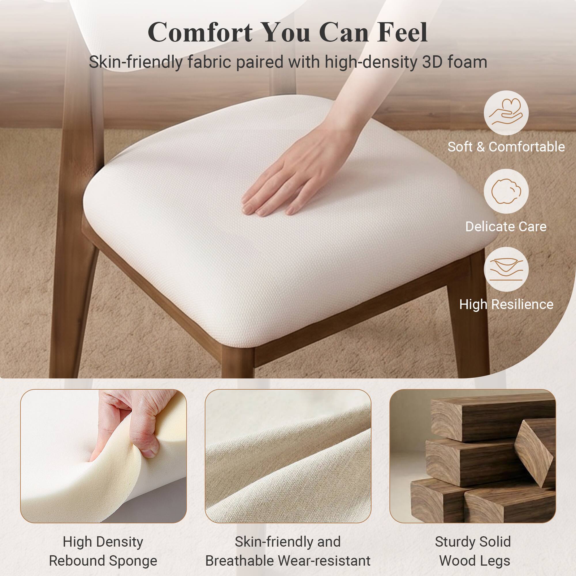Comfort You Can Feel  
Skin-friendly fabric paired with high-density 3D foam  
Soft & Comfortable  
Delicate Care  
High Resilience  
High Density Rebound Sponge  
Skin-friendly and Breathable Wear-resistant  
Sturdy Solid Wood Legs
