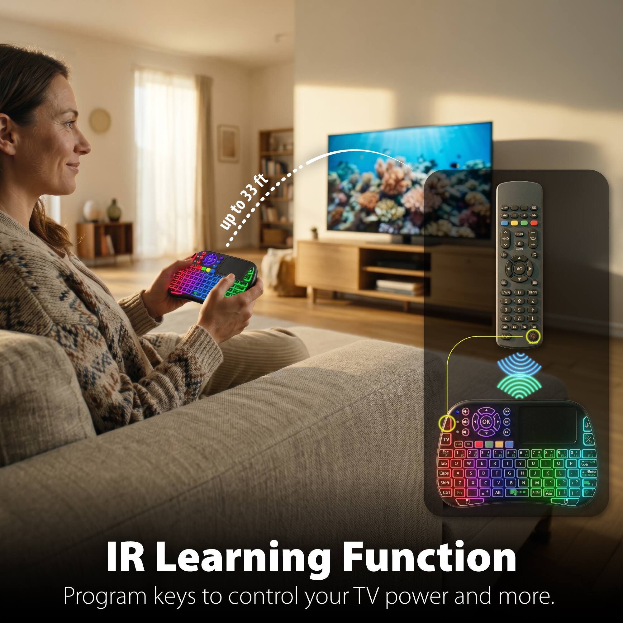 up to 33 ft

IR Learning Function

Program keys to control your TV power and more.