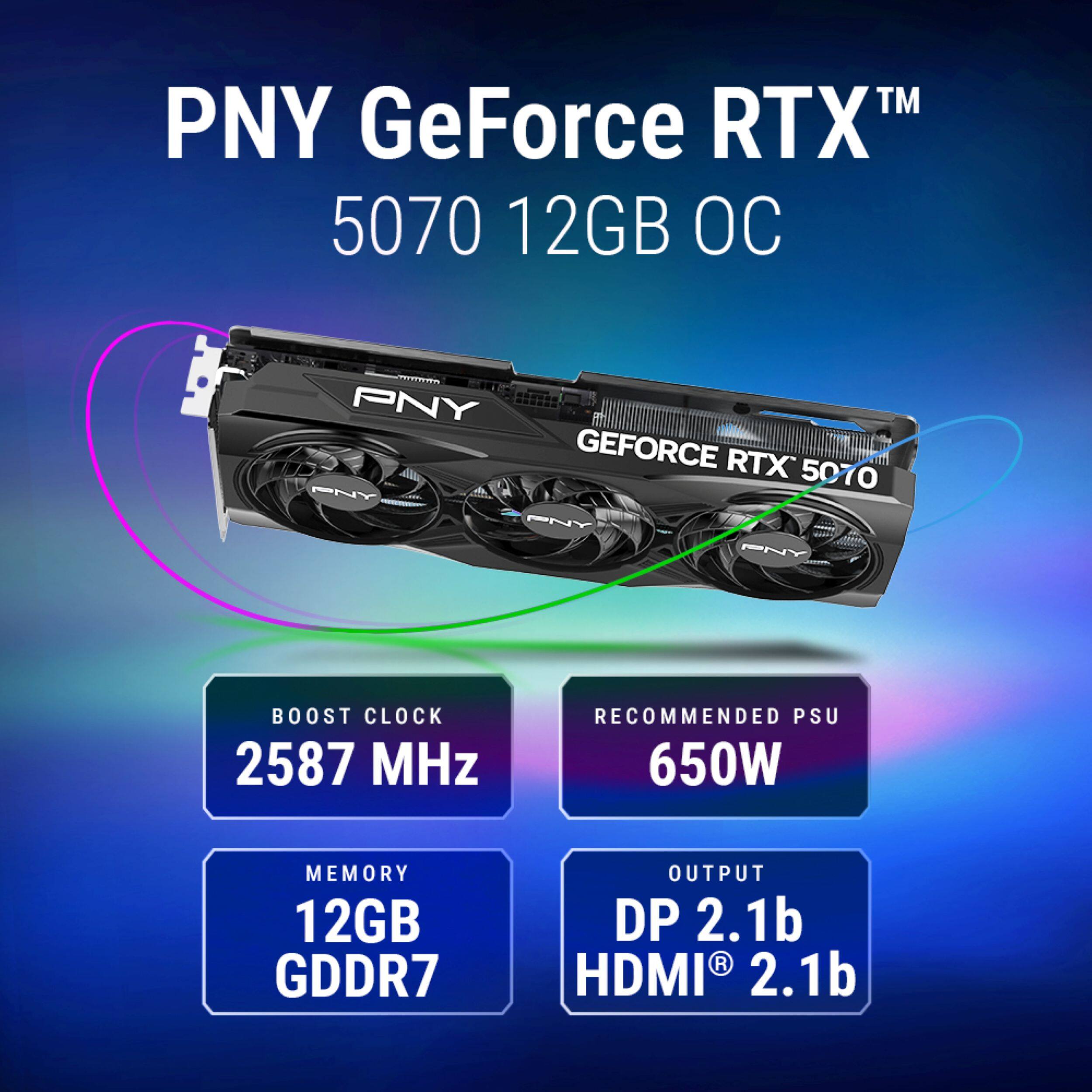 PNY GeForce RTX 5070 12GB OC

BOOST CLOCK 2587 MHz

RECOMMENDED PSU 650W

MEMORY 12GB GDDR7

OUTPUT DP 2.1b HDMI 2.1b