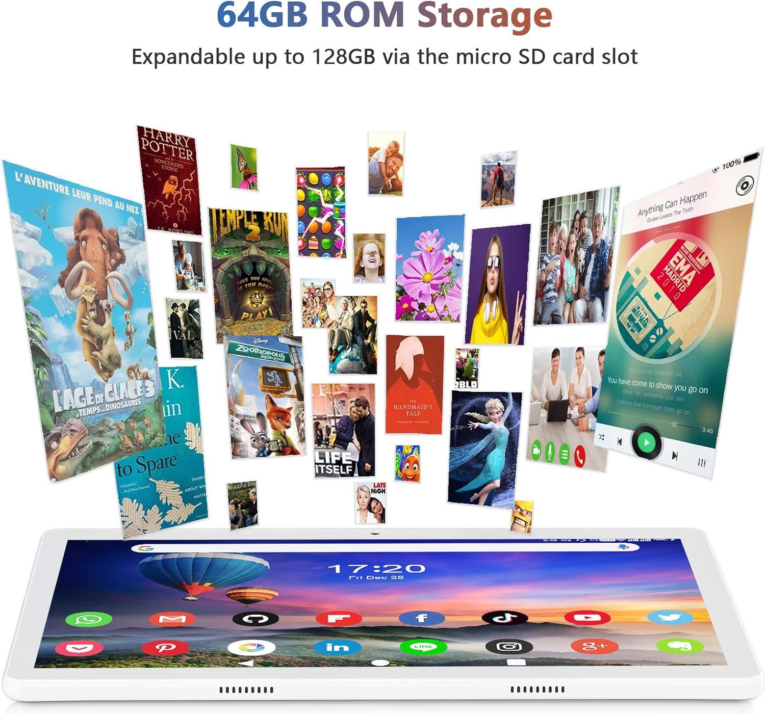 64GB ROM Storage  
Expandable up to 128GB via the micro SD card slot  

HARRY POTTER  
L'AVENTURE LEUR PEND AU NEZ  

L'ÂGE DE GLACE 3  
TEMPS DINOSAURES  
to Spare  

K. LIN  

LIFE ITSELF  

THE HANDMAID'S TALE  

You have come to show you go on  
17:20  

100% Anything Can Happen  
Gubby learns The Truth  

100%  

17:20  
Fri, Dec 26  

10:10 10:20 10:30 10:40 10:50 11:00 11:10 11:20 11:30 11:40 11:50 12:00 12:10 12:20 12:30 12:40 12:50 13:00 13:10 13:20 13:30 13:40 