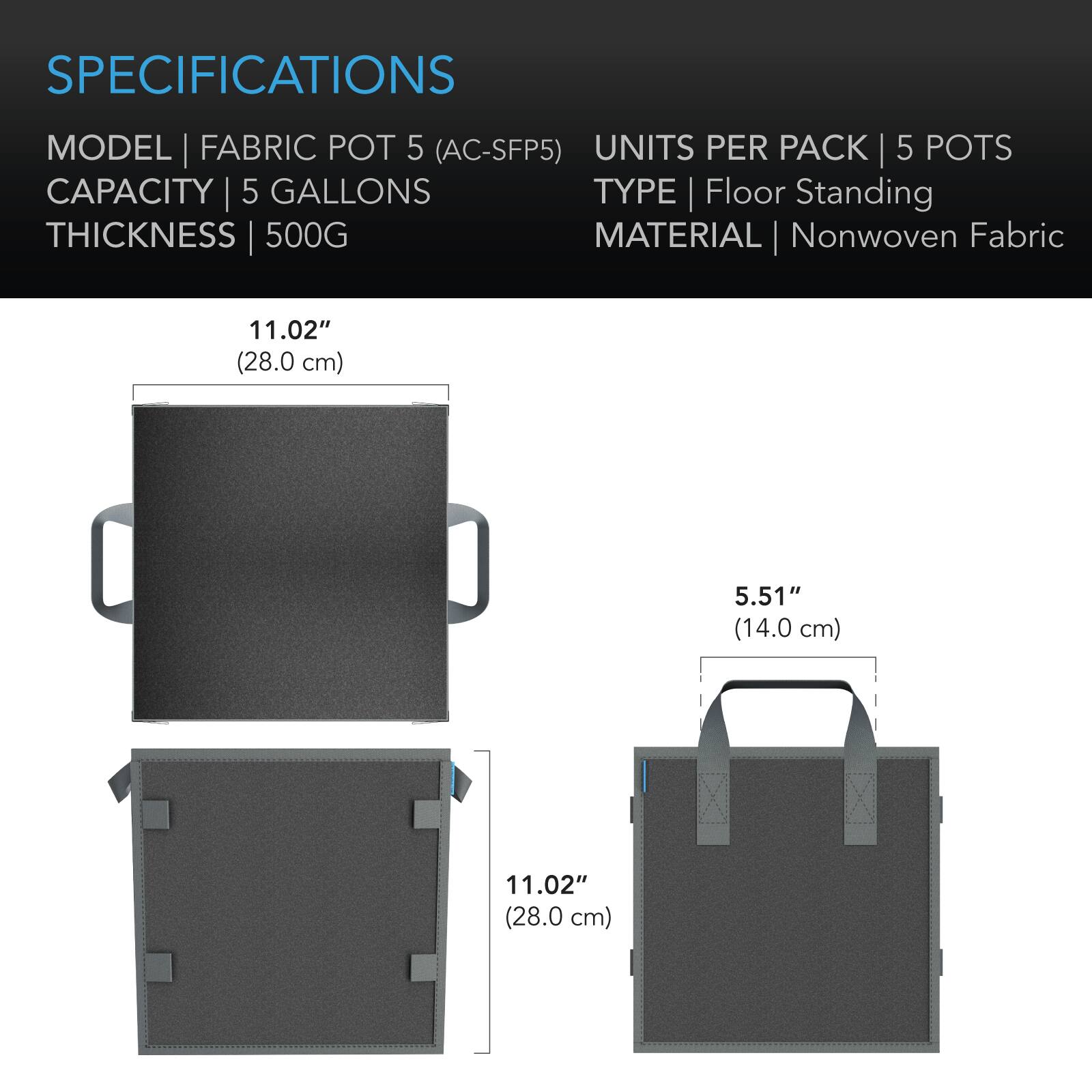 SPECIFICATIONS

MODEL | FABRIC POT 5 (AC-SFP5)  
CAPACITY | 5 GALLONS  
THICKNESS | 500G  
UNITS PER PACK | 5 POTS  
TYPE | Floor Standing  
MATERIAL | Nonwoven Fabric  

11.02" (28.0 cm)  
5.51" (14.0 cm)  
11.02" (28.0 cm)