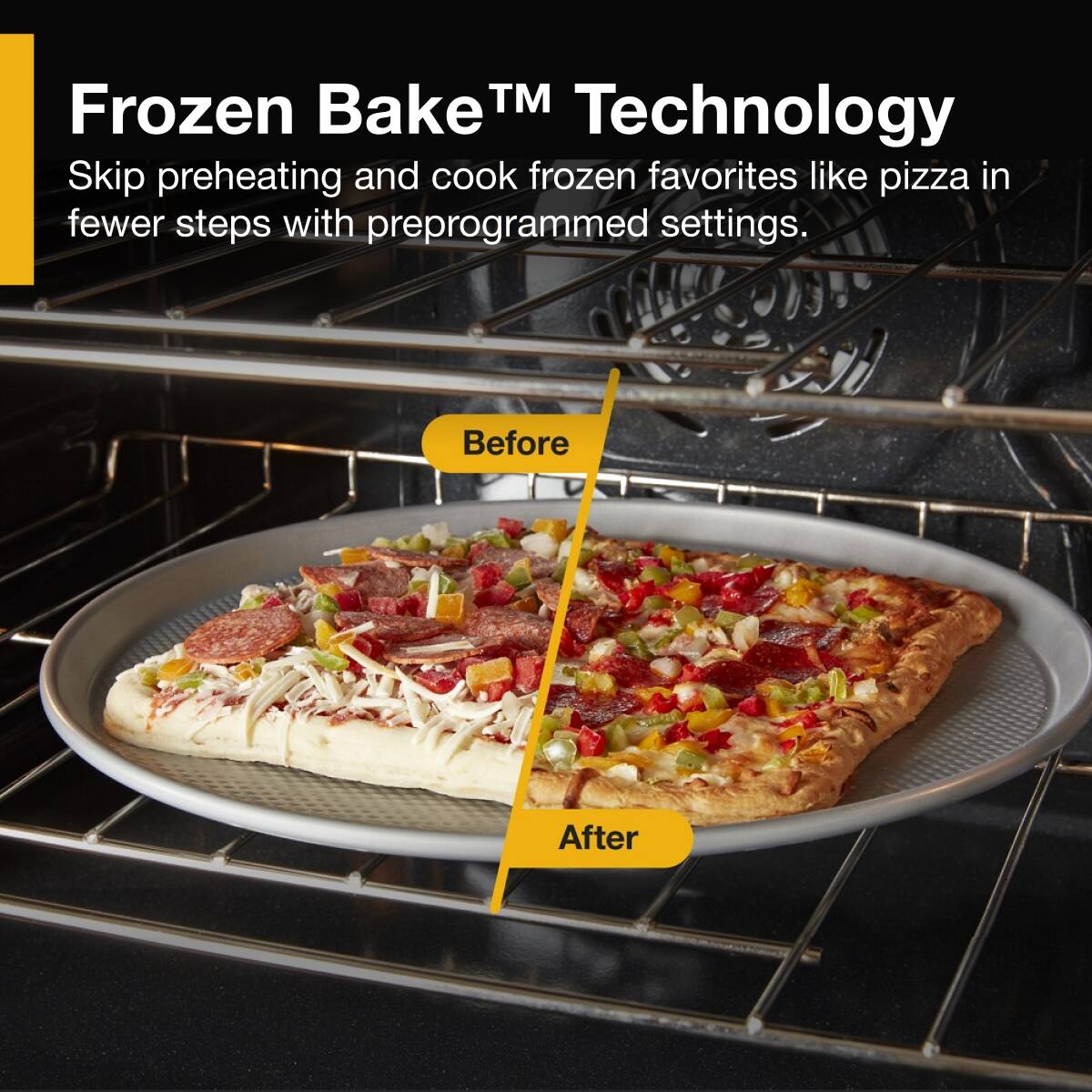 Frozen Bake™ Technology

Skip preheating and cook frozen favorites like pizza in fewer steps with preprogrammed settings.

Before

After