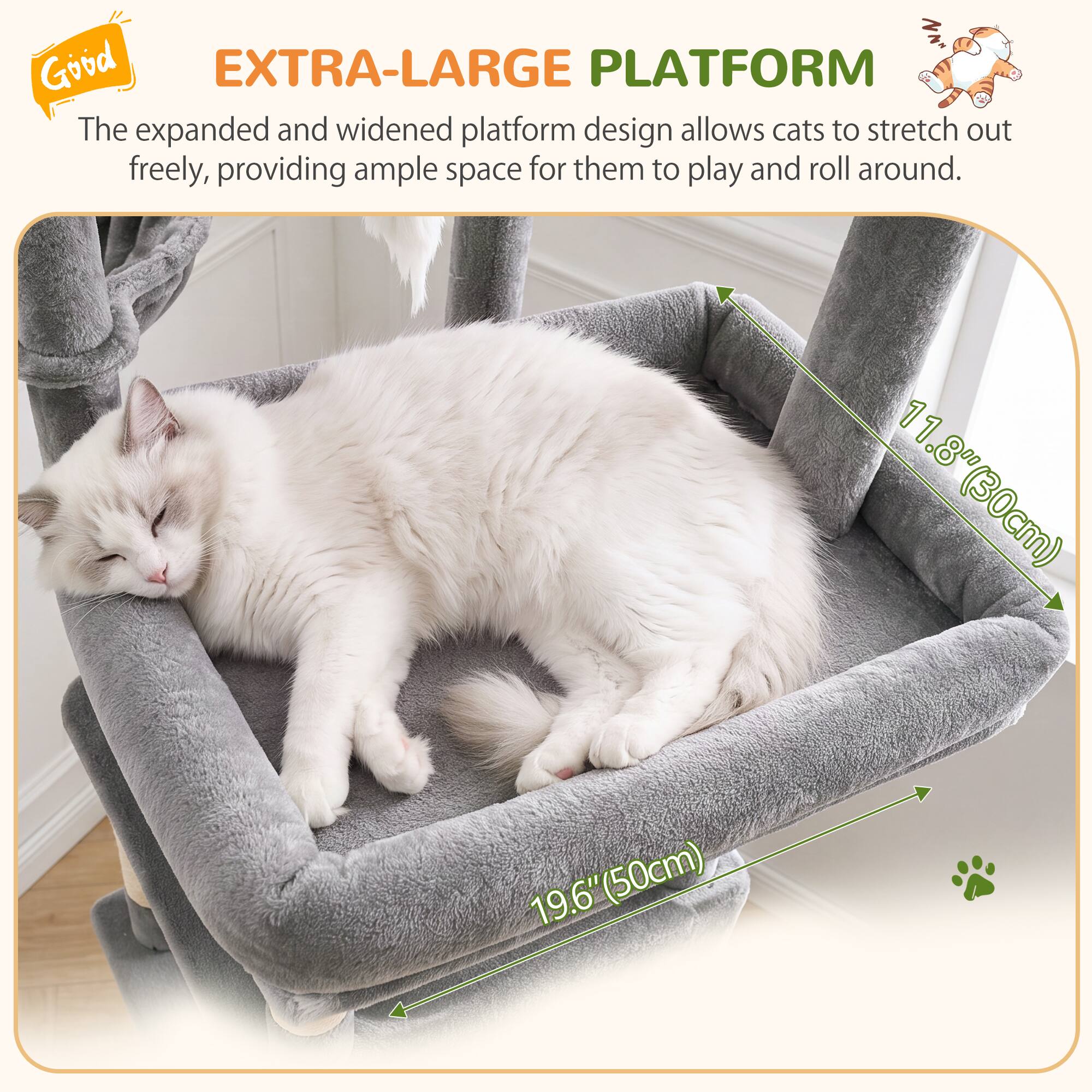 Good EXTRA-LARGE PLATFORM  
The expanded and widened platform design allows cats to stretch out freely, providing ample space for them to play and roll around.  
11.8" (30cm)  
19.6" (50cm)