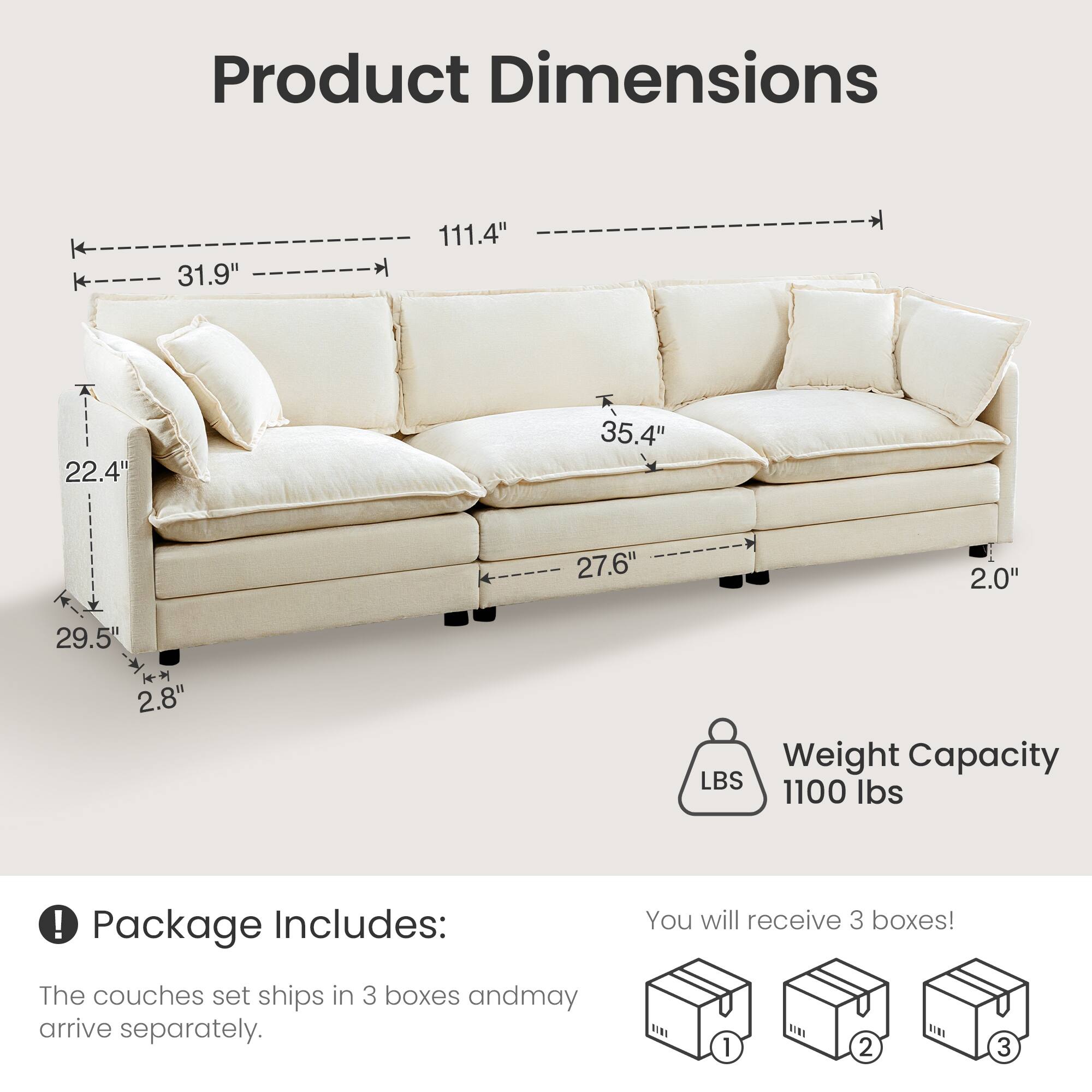 Product Dimensions:
- Length: 111.4"
- Width: 31.9"
- Height: 35.4"
- Depth: 27.6"
- Seat Height: 22.4"
- Arm Height: 29.5"
- Leg Height: 2.0"
- Back Height: 2.8"

Weight Capacity: 1100 lbs

Package Includes:
- The couch set ships in 3 boxes and may arrive separately.
- You will receive 3 boxes!