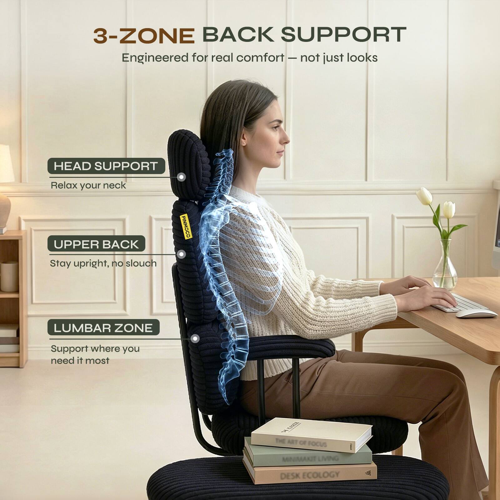 3-ZONE BACK SUPPORT  
Engineered for real comfort – not just looks  

HEAD SUPPORT  
Relax your neck  

UPPER BACK  
Stay upright, no slouch  

LUMBAR ZONE  
Support where you need it most  

THE ART OF FOCUS  
MINIMAKIT LIVING  
DESK ECOLOGY