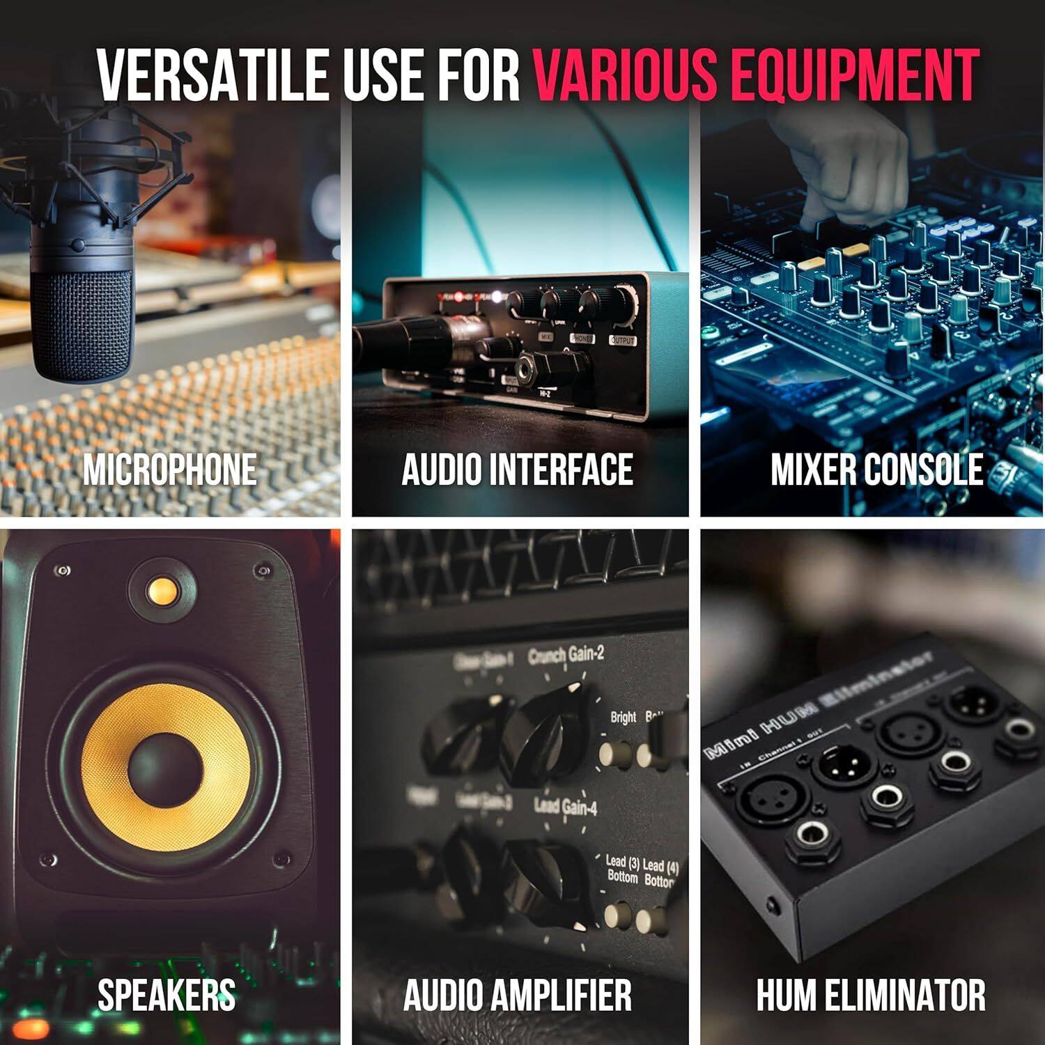 VERSATILE USE FOR VARIOUS EQUIPMENT

MICROPHONE  
AUDIO INTERFACE  
MIXER CONSOLE  
SPEAKERS  
AUDIO AMPLIFIER  
HUM ELIMINATOR