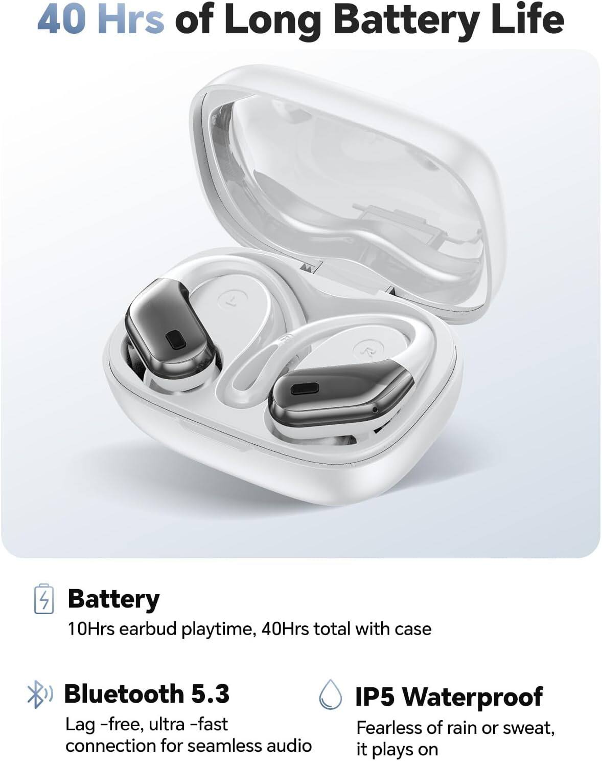 40 Hrs of Long Battery Life

Battery
10Hrs earbud playtime, 40Hrs total with case

Bluetooth 5.3
Lag-free, ultra-fast connection for seamless audio

IP5 Waterproof
Fearless of rain or sweat, it plays on