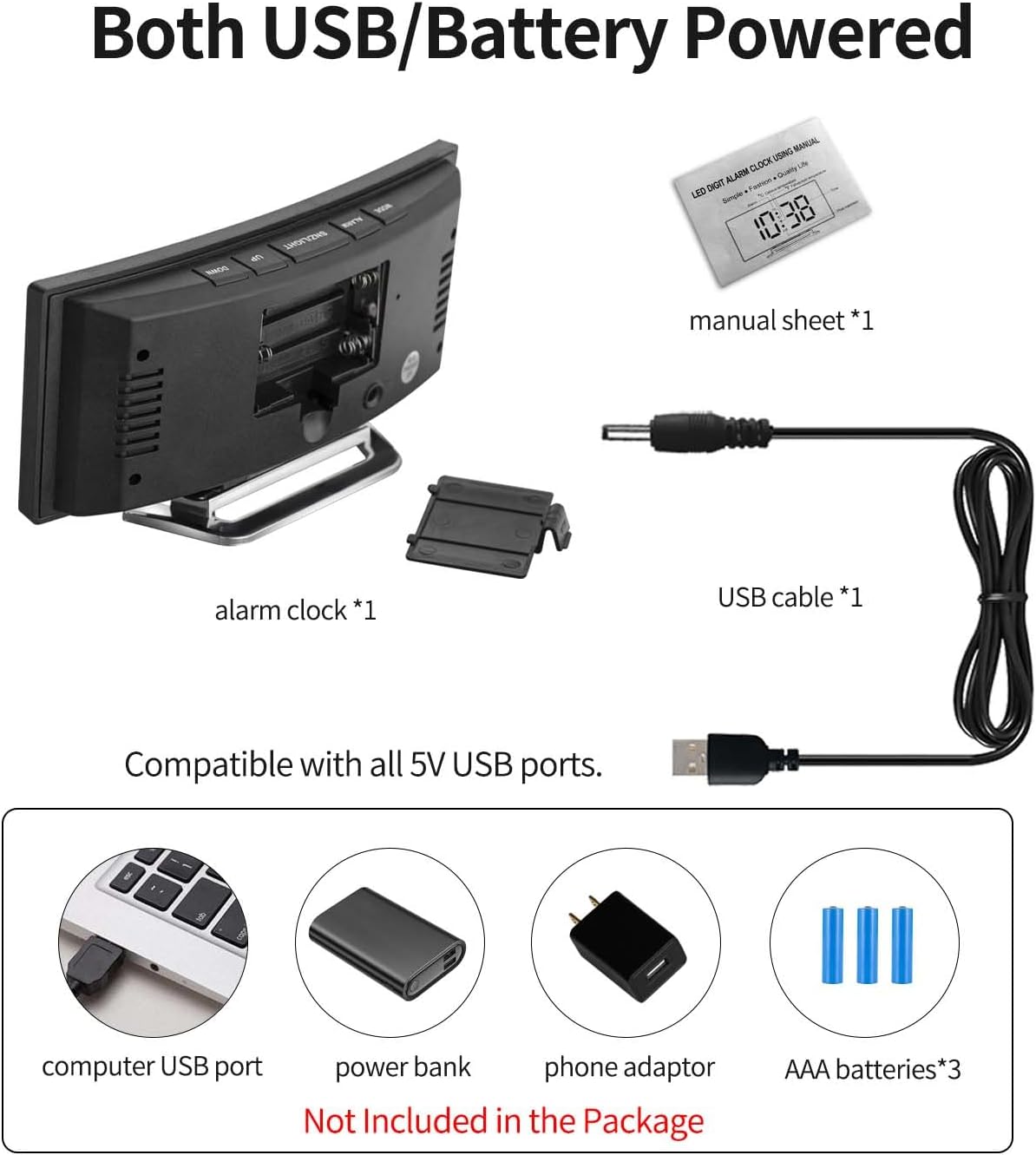 Both USB/Battery Powered

- alarm clock *1
- manual sheet *1
- USB cable *1

Compatible with all 5V USB ports.
- computer USB port
- power bank
- phone adaptor

Not Included in the Package
- AAA batteries*3
