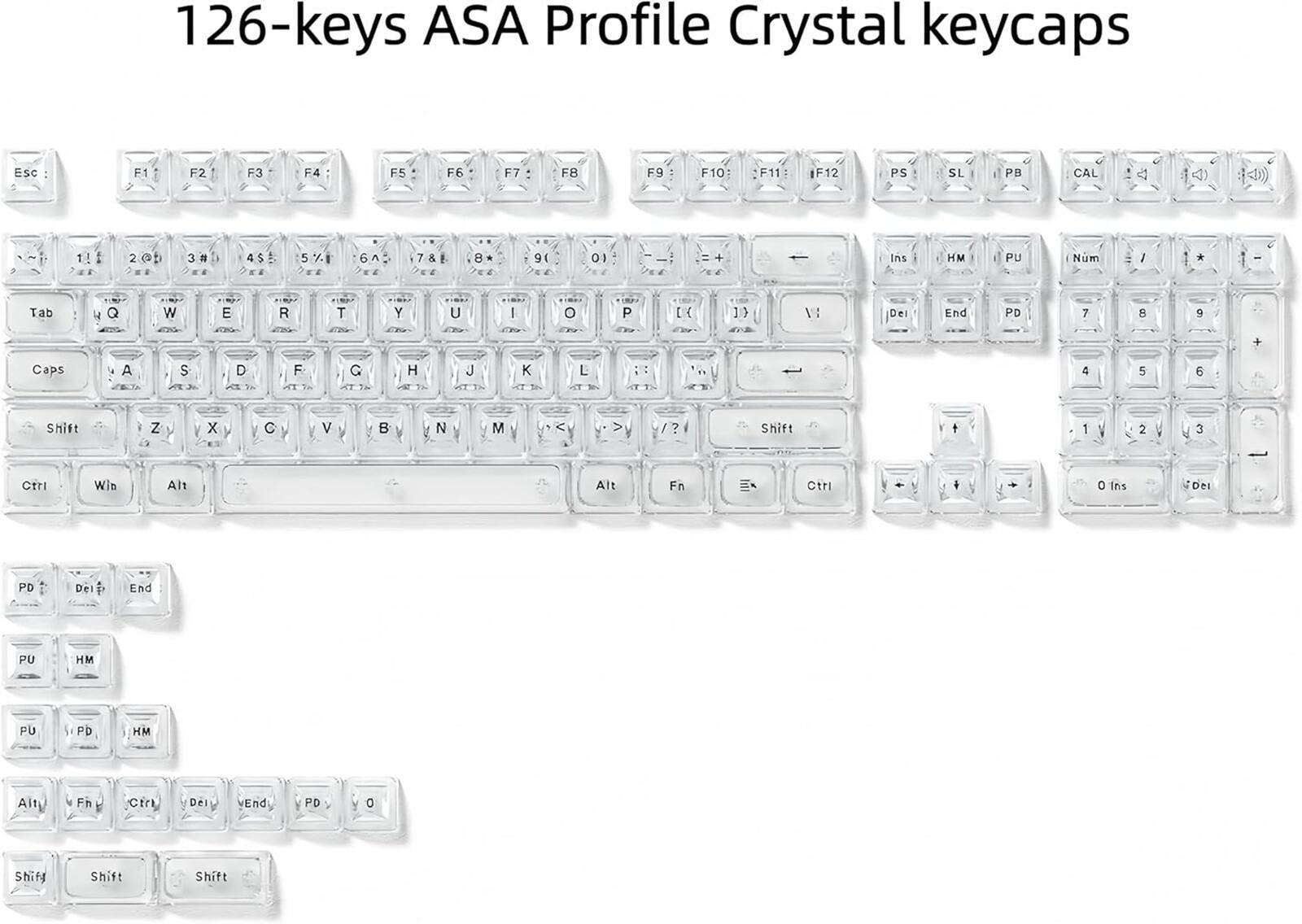126-keys ASA Profile Crystal keycaps

ESC - F1 F2 F3 F4 F5 F6 F7 F8 F9 F10: F11 F12

PS SL PB CAL

1! 2 @ 3 # 4 $ 5 % 6 ^ 7 & 8 * 9 ( 0 ) + Ins HM PU

Tab Q W E R T Y U I O P

Caps A S D F G H J K L

Shift Z X C V B N M

Ctrl Win Alt Alt Fn Ctrl

Ins Del PD End PU HM

Shift Shift Shift