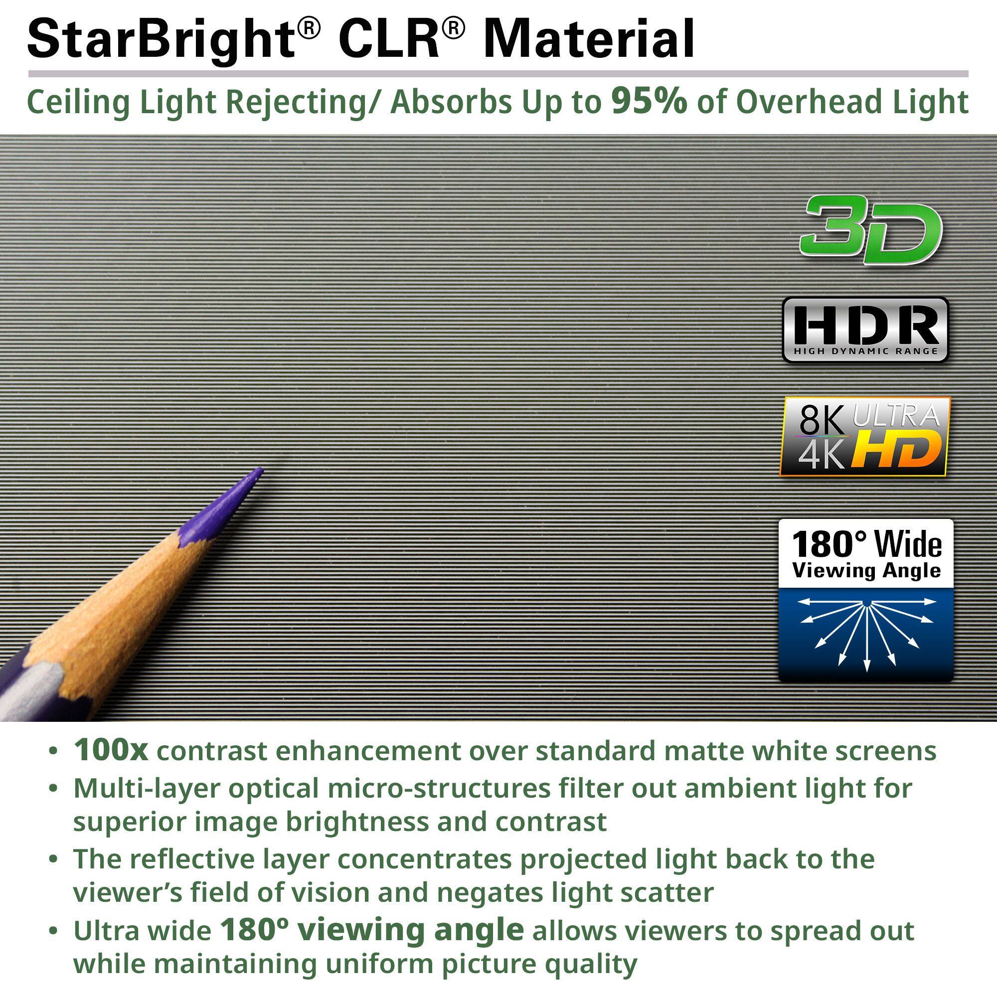 **StarBright® CLR® Material**  
Ceiling Light Rejecting/ Absorbs Up to 95% of Overhead Light

- 100x contrast enhancement over standard matte white screens
- Multi-layer optical micro-structures filter out ambient light for superior image brightness and contrast
- The reflective layer concentrates projected light back to the viewer's field of vision and negates light scatter
- Ultra wide 180° viewing angle allows viewers to spread out while maintaining uniform picture quality

**3D**  
**HDR**  
**8K ULTRA 4K HD**  
**180° Wide Viewing Angle**