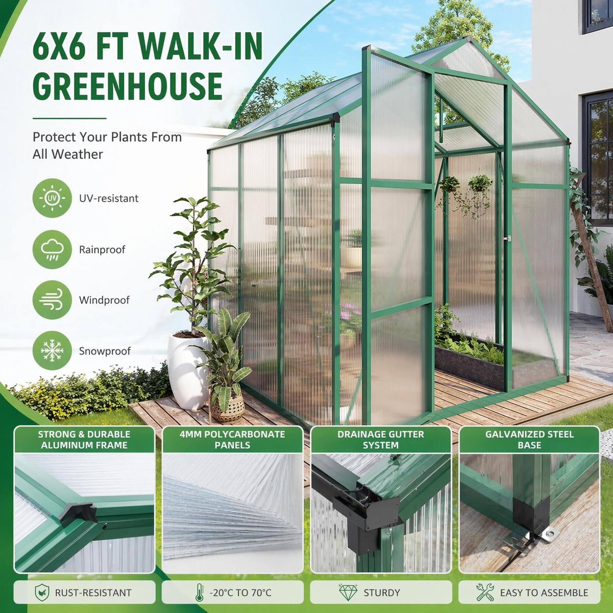 6X6 FT WALK-IN GREENHOUSE

Protect Your Plants From All Weather

- UV-resistant
- Rainproof
- Windproof
- Snowproof

STRONG & DURABLE ALUMINUM FRAME

4MM POLYCARBONATE PANELS

DRAINAGE GUTTER SYSTEM

GALVANIZED STEEL BASE

RUST-RESISTANT

-20C TO 70C

STURDY

EASY TO ASSEMBLE