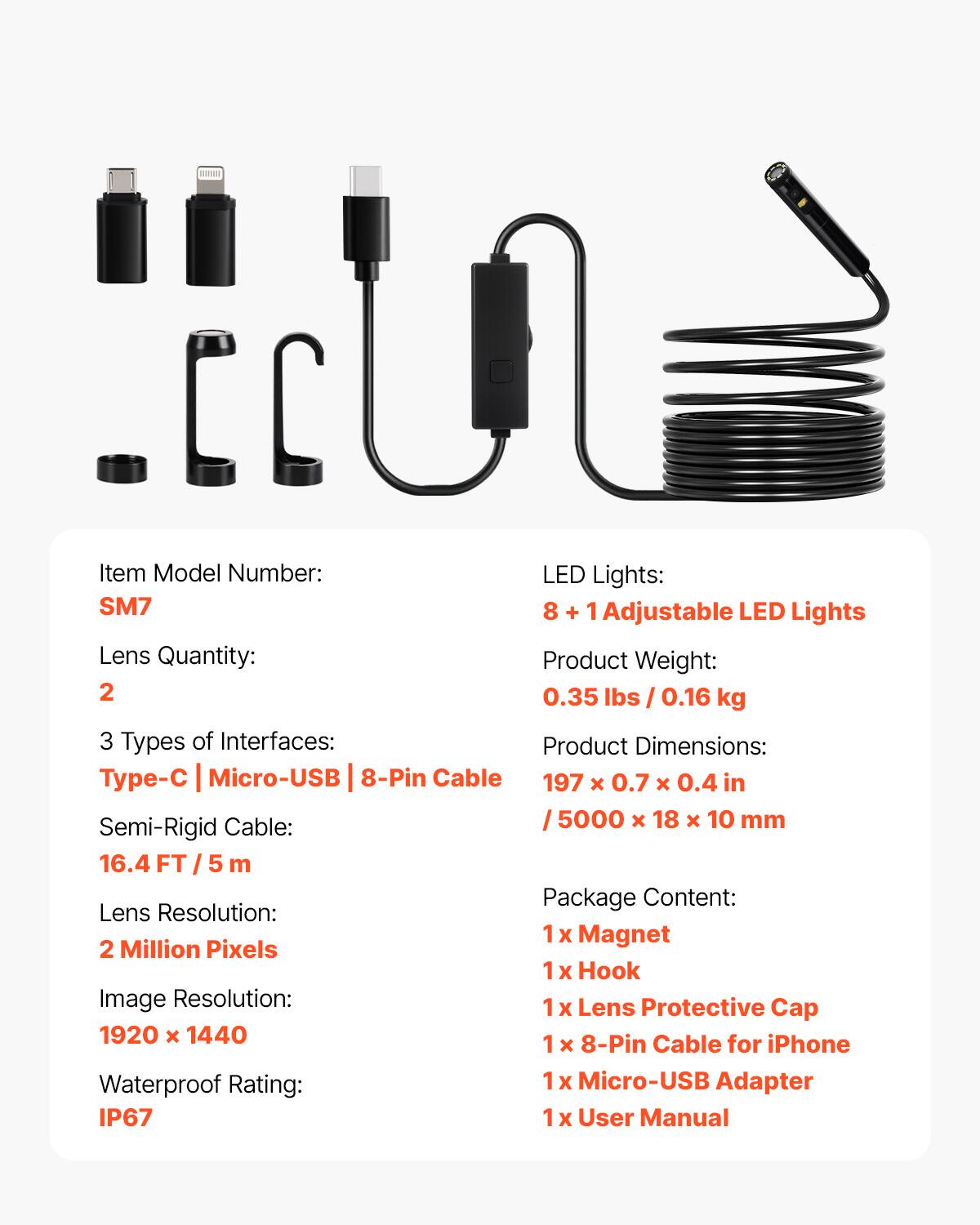 - Item Model Number: SM7
- LED Lights: 8 + 1 Adjustable LED Lights
- Lens Quantity: 2
- Product Weight: 0.35 lbs / 0.16 kg
- 3 Types of Interfaces: Type-C | Micro-USB | 8-Pin Cable
- Product Dimensions: 197 x 0.7 x 0.4 in / 5000 x 18 x 10 mm
- Semi-Rigid Cable: 16.4 FT / 5 m
- Lens Resolution: 2 Million Pixels
- Image Resolution: 1920 x 1440
- Waterproof Rating: IP67
- Package Content: 
  - 1 x Magnet
  - 1 x Hook
  - 1 x Lens Protective Cap
  - 1 x 8-Pin Cable for iPhone
  - 1 x Micro-USB Adapter
  - 1 x User Manual