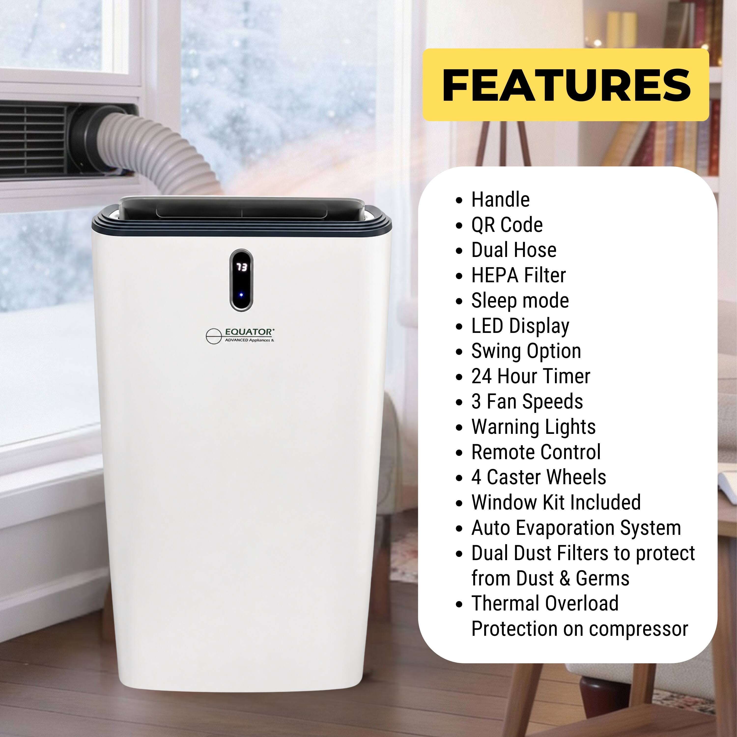 FEATURES

- Handle
- QR Code
- Dual Hose
- HEPA Filter
- Sleep mode
- LED Display
- Swing Option
- 24 Hour Timer
- 3 Fan Speeds
- Warning Lights
- Remote Control
- 4 Caster Wheels
- Window Kit Included
- Auto Evaporation System
- Dual Dust Filters to protect from Dust & Germs
- Thermal Overload Protection on compressor