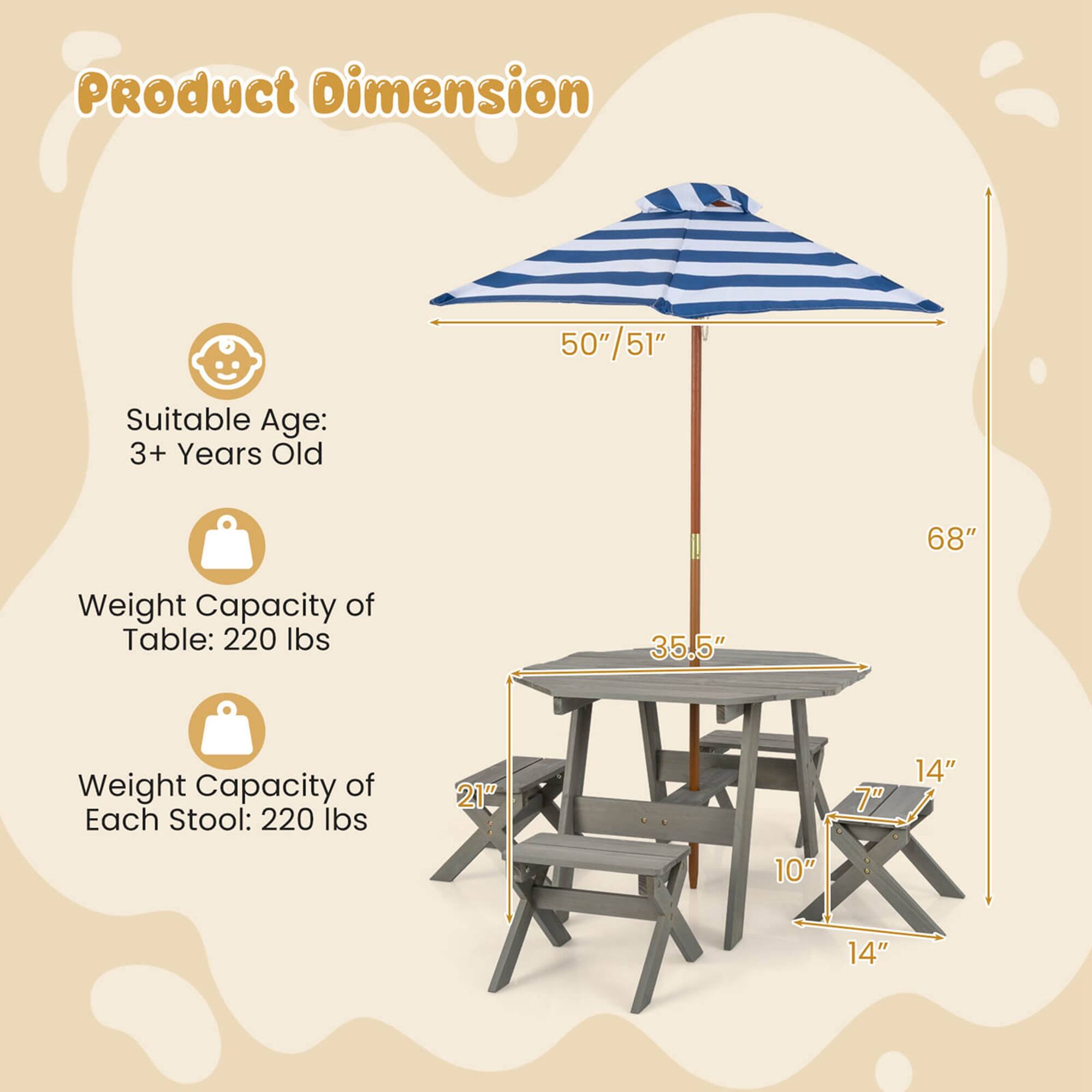 Product Dimension

Suitable Age: 3+ Years Old

Weight Capacity of Table: 220 lbs

Weight Capacity of Each Stool: 220 lbs

Dimensions:
- Umbrella: 50"/51"
- Table: 35.5" x 21"
- Stool: 14" x 10" x 7"
- Overall Height: 68"