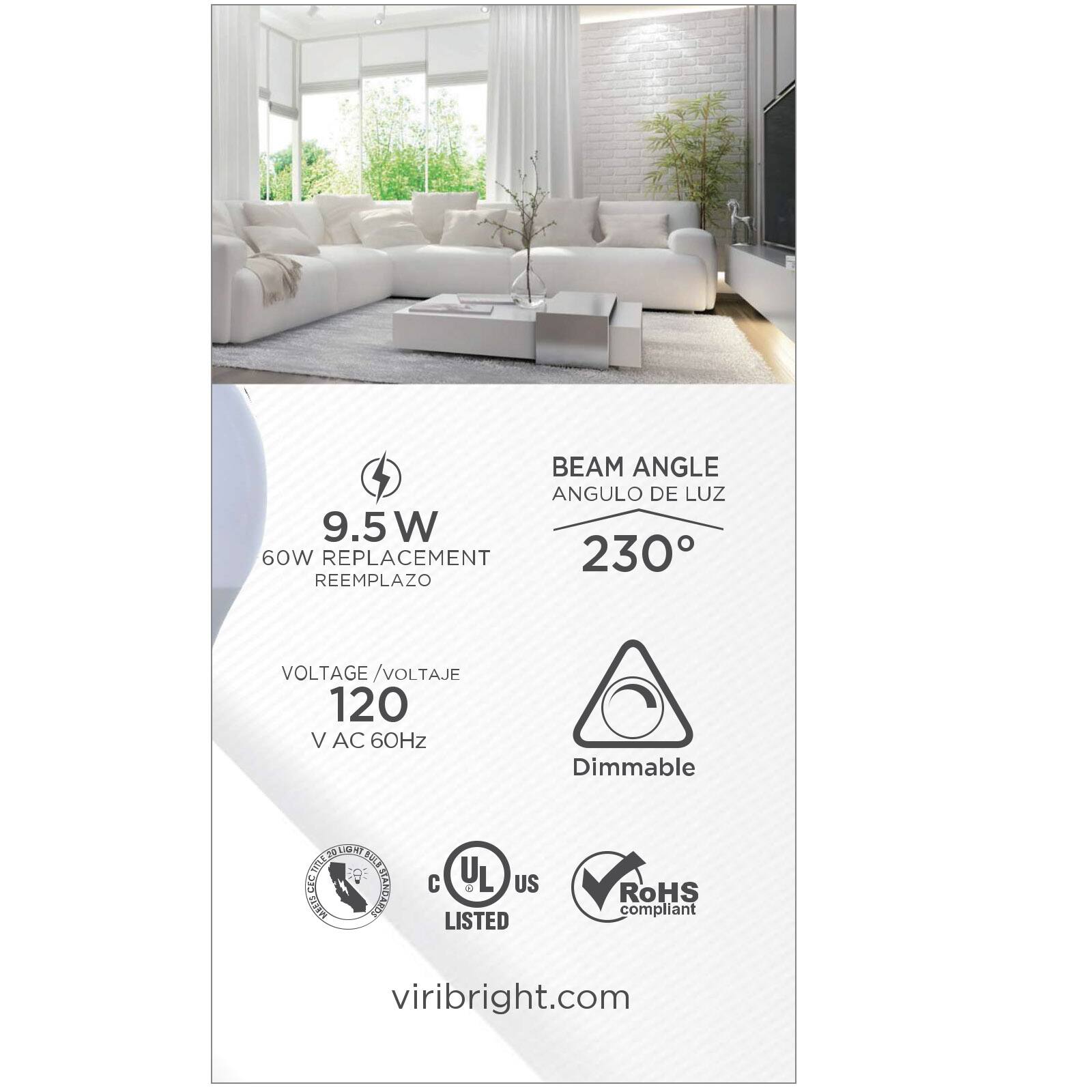 BEAM ANGLE  
ANGULO DE LUZ  
230°  

9.5W  
60W REPLACEMENT  
REEMPLAZO  

VOLTAGE / VOLTAJE  
120 V AC 60Hz  

Dimmable  

RoHS compliant  

viribright.com  

C UL US LISTED
