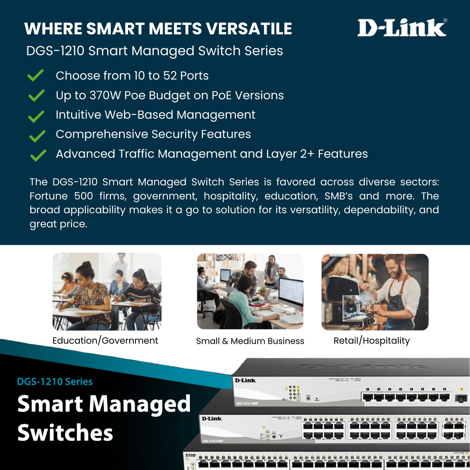 WHERE SMART MEETS VERSATILE  
DGS-1210 Smart Managed Switch Series  

- Choose from 10 to 52 Ports  
- Up to 370W Poe Budget on PoE Versions  
- Intuitive Web-Based Management  
- Comprehensive Security Features  
- Advanced Traffic Management and Layer 2+ Features  

The DGS-1210 Smart Managed Switch Series is favored across diverse sectors: Fortune 500 firms, government, hospitality, education, SMB's and more. The broad applicability makes it a go to solution for its versatility, dependability, and great price.  

Education/Government  
Small & Medium Business  
Retail/Hospitality  

DGS-1210 Series  
Smart Managed Switches  

D-Link
