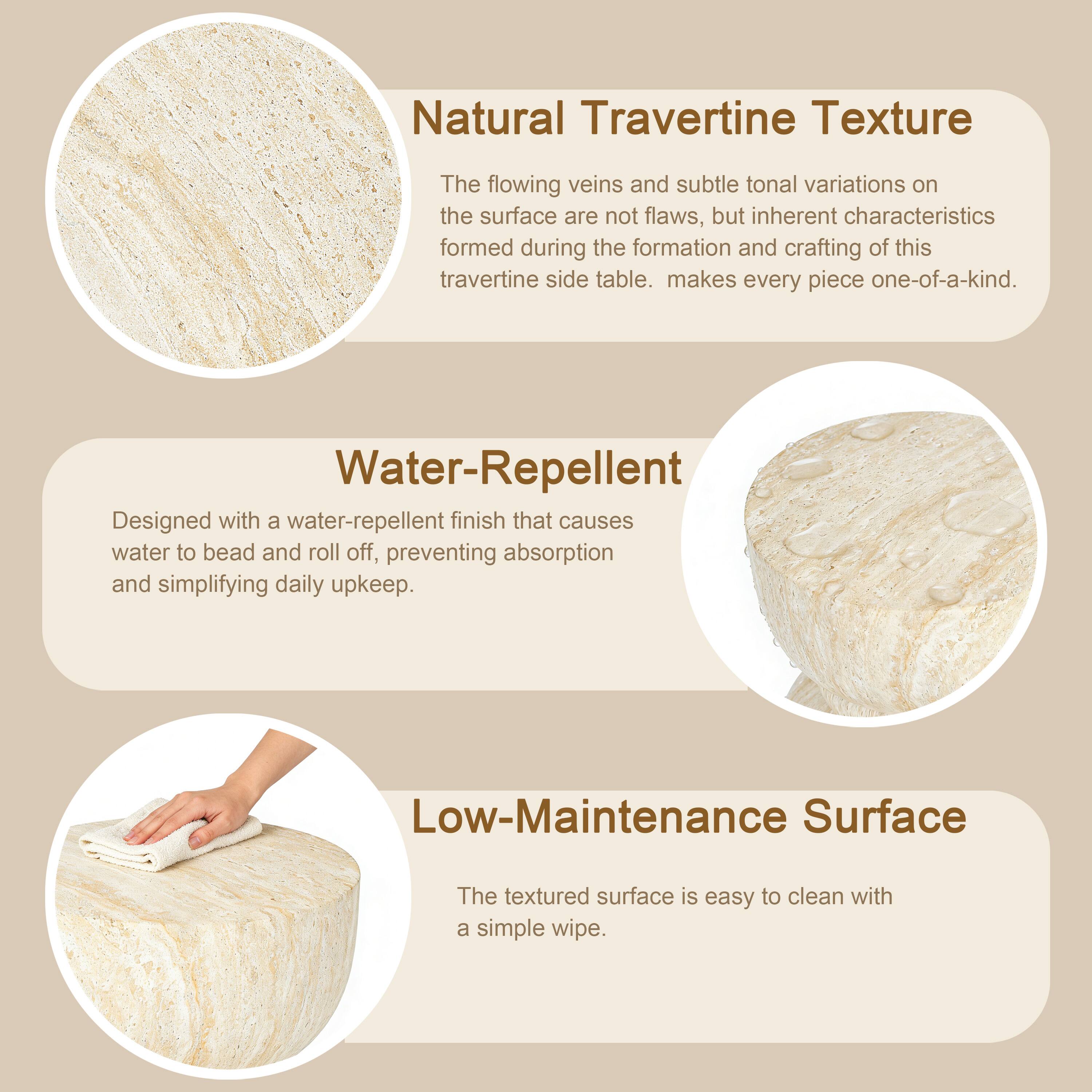 Natural Travertine Texture  
The flowing veins and subtle tonal variations on the surface are not flaws, but inherent characteristics formed during the formation and crafting of this travertine side table. This makes every piece one-of-a-kind.

Water-Repellent  
Designed with a water-repellent finish that causes water to bead and roll off, preventing absorption and simplifying daily upkeep.

Low-Maintenance Surface  
The textured surface is easy to clean with a simple wipe.