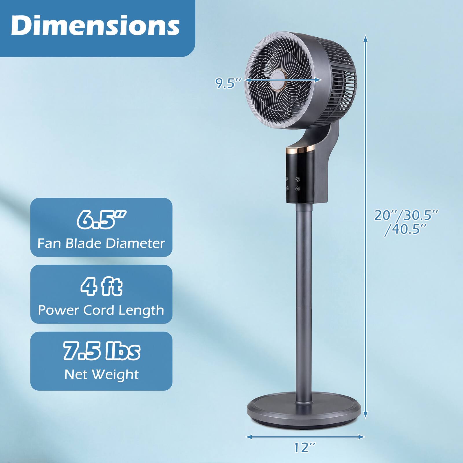 Dimensions  
- 9.5"  
- 6.5" Fan Blade Diameter  
- 20"/30.5"/40.5"  
- 4 ft Power Cord Length  
- 7.5 lbs Net Weight  
- 12"
