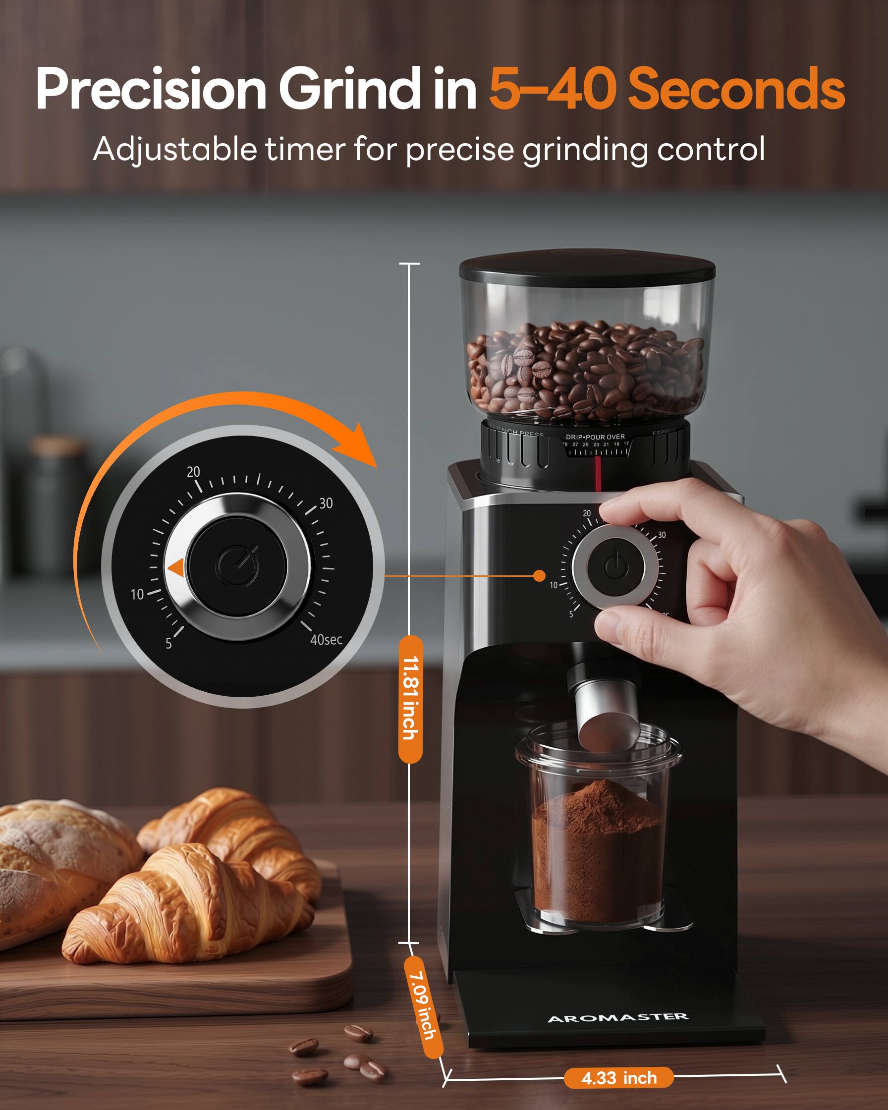 Precision Grind in 5-40 Seconds  
Adjustable timer for precise grinding control  

DRIP-POUR OVER  

11.81 inch  
7.09 inch  
4.33 inch