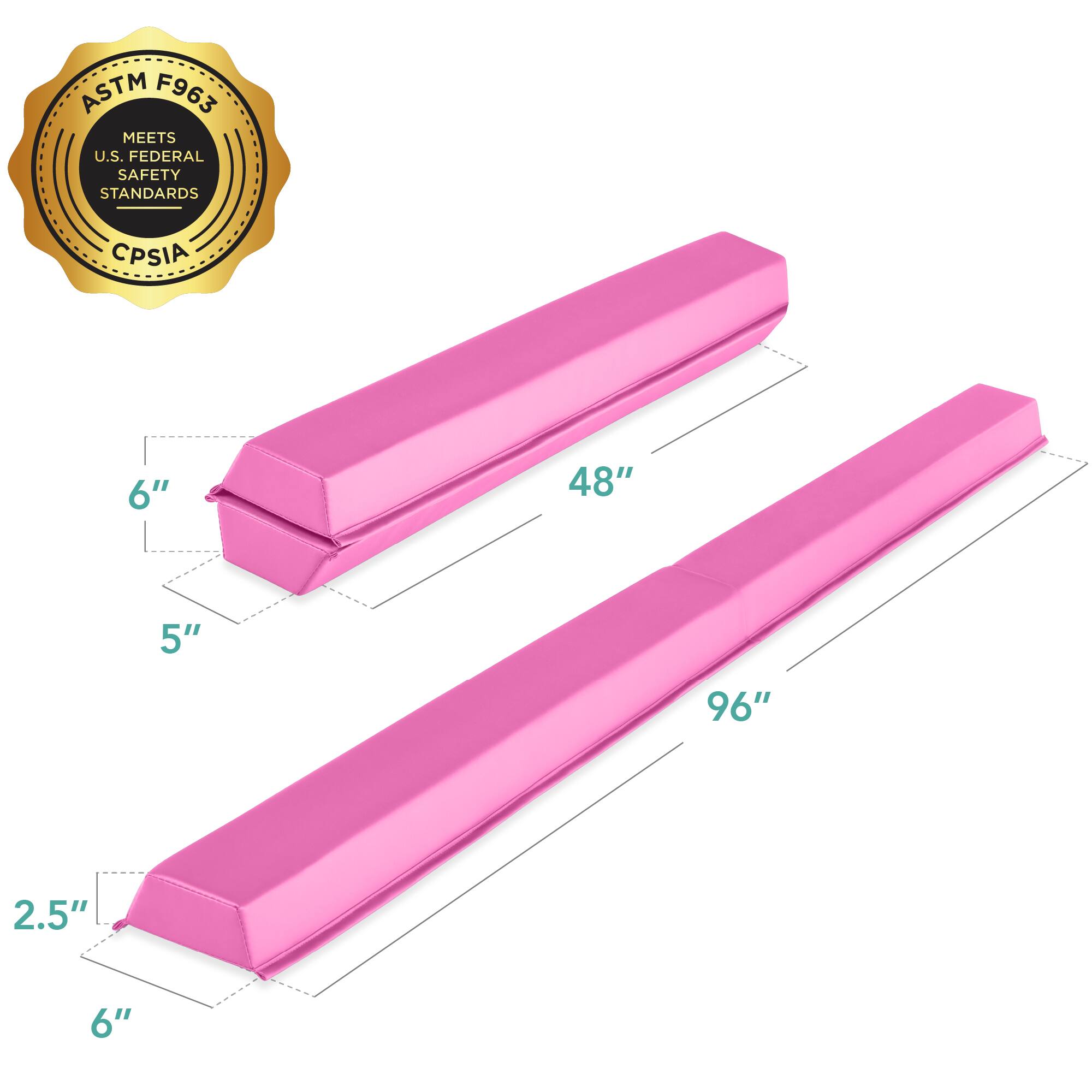 ASTM F963 MEETS U.S. FEDERAL SAFETY STANDARDS CPSIA

Dimensions:
- Length: 96"
- Width: 6"
- Height: 5"
- Thickness: 2.5"