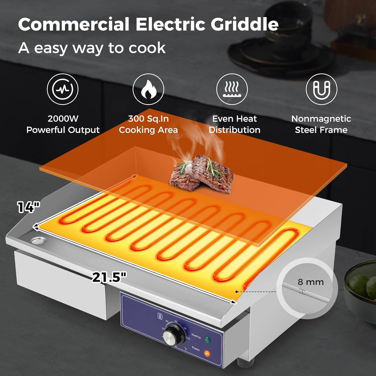 Commercial Electric Griddle  
A easy way to cook  

2000W Powerful Output  
300 Sq.In Cooking Area  
Even Heat Distribution  
Nonmagnetic Steel Frame  

14" x 21.5"  
8 mm