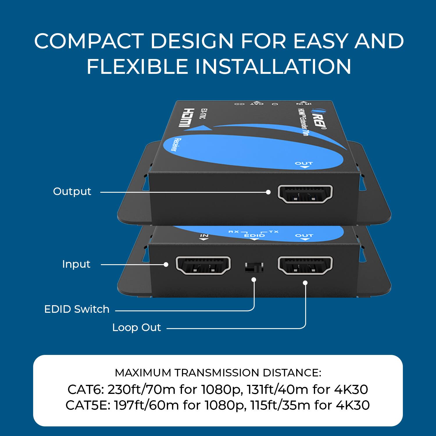 COMPACT DESIGN FOR EASY AND FLEXIBLE INSTALLATION

CH EL-S7%C Pecaeiver

N PITLE Extenden

REI OUT Output IN Ma TH EDID OUT Input EDID Switch Loop Out

MAXIMUM TRANSMISSION DISTANCE:
CAT6: 230ft/70m for 1080p, 131ft/40m for 4K30
CAT5E: 197ft/60m for 1080p, 115ft/35m for 4K30