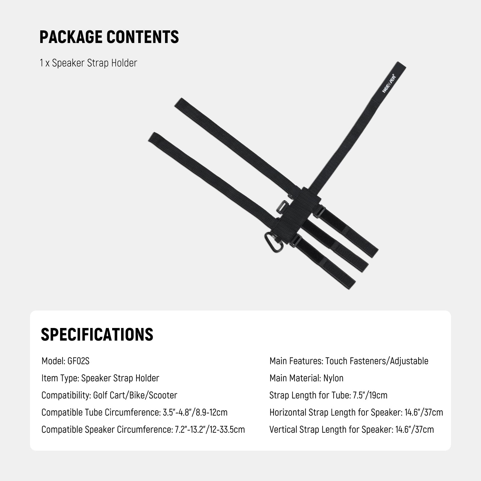 PACKAGE CONTENTS  
1 x Speaker Strap Holder  

SPECIFICATIONS  
Model: GF02S  
Item Type: Speaker Strap Holder  
Compatibility: Golf Cart/Bike/Scooter  
Main Features: Touch Fasteners/Adjustable  
Main Material: Nylon  
Compatible Tube Circumference: 3.5-4.8" / 8.9-12cm  
Strap Length for Tube: 7.5" / 19cm  
Compatible Speaker Circumference: 7.2-13.2" / 12-33.5cm  
Horizontal Strap Length for Speaker: 14.6" / 37cm  
Vertical Strap Length for Speaker: 14.6" / 37cm