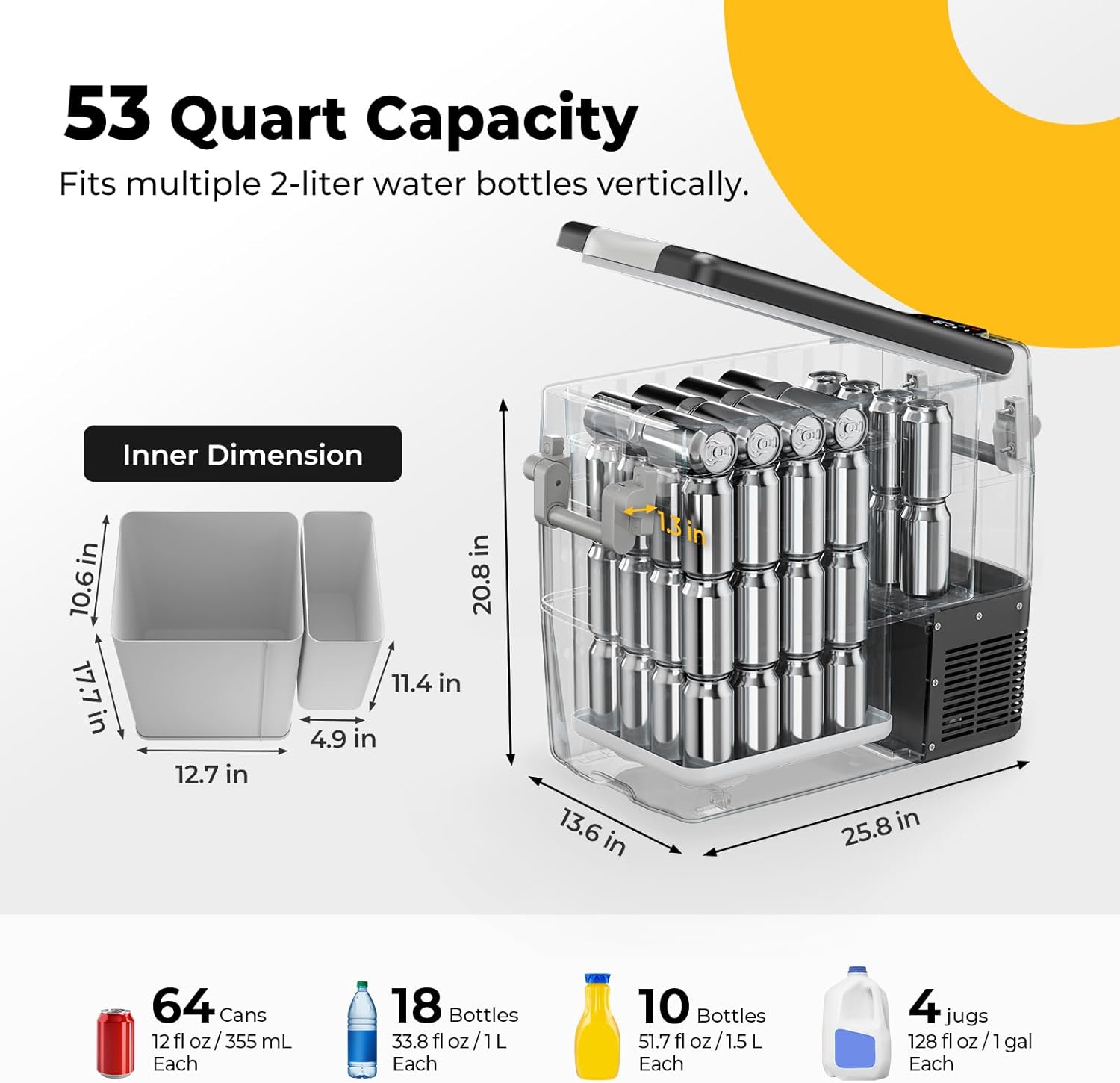 53 Quart Capacity  
Fits multiple 2-liter water bottles vertically.

Inner Dimension  
10.6 in x 17.7 in x 12.7 in  
11.4 in x 4.9 in x 13.6 in  
20.8 in x 25.8 in

64 Cans  
12 fl oz / 355 mL Each

18 Bottles  
33.8 fl oz / 1L Each

10 Bottles  
51.7 fl oz / 1.5L Each

4 jugs  
128 fl oz / 1gal Each