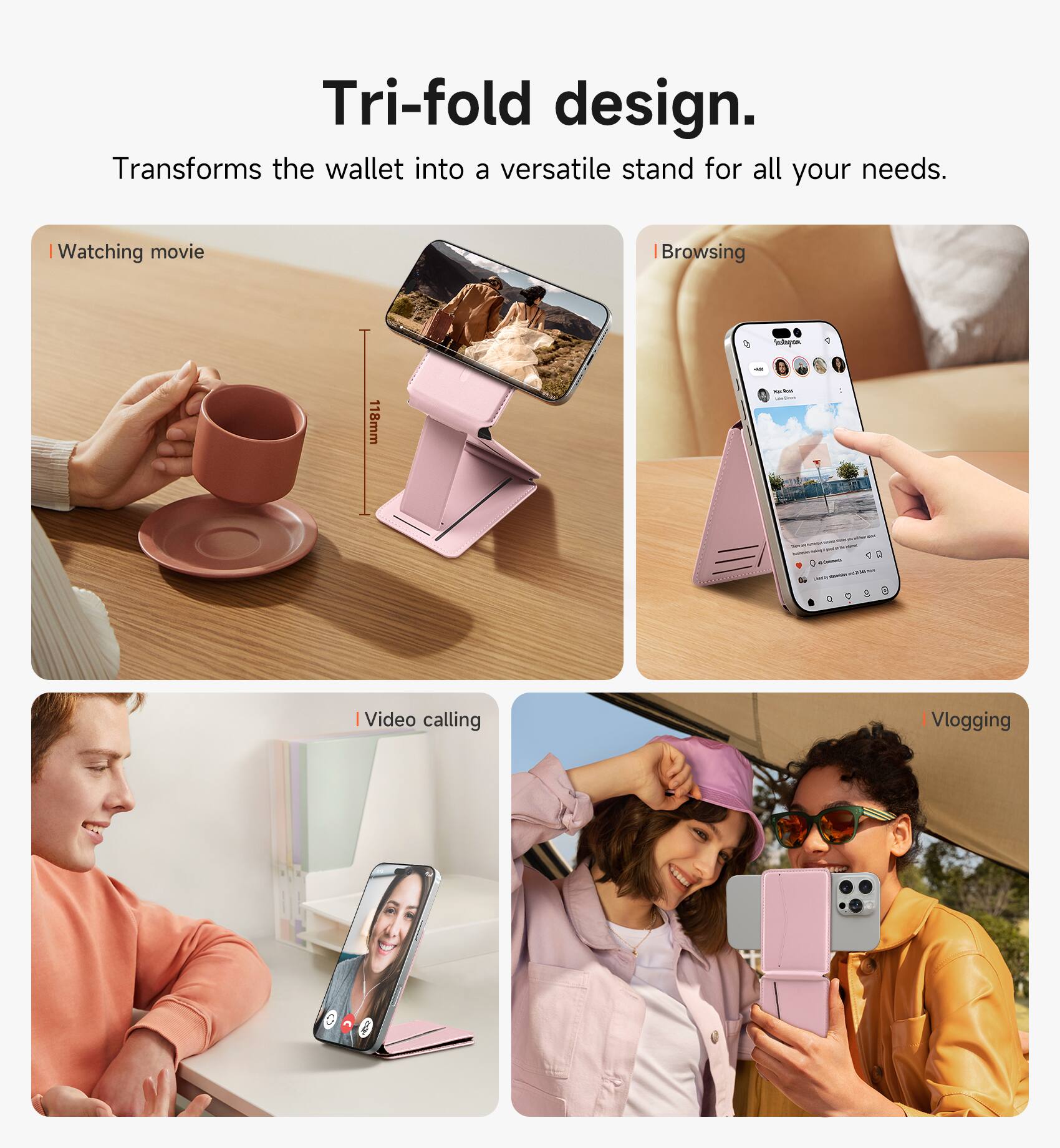 Tri-fold design.  
Transforms the wallet into a versatile stand for all your needs.  

- Watching movie  
- Browsing  
- Video calling  
- Vlogging  

118mm