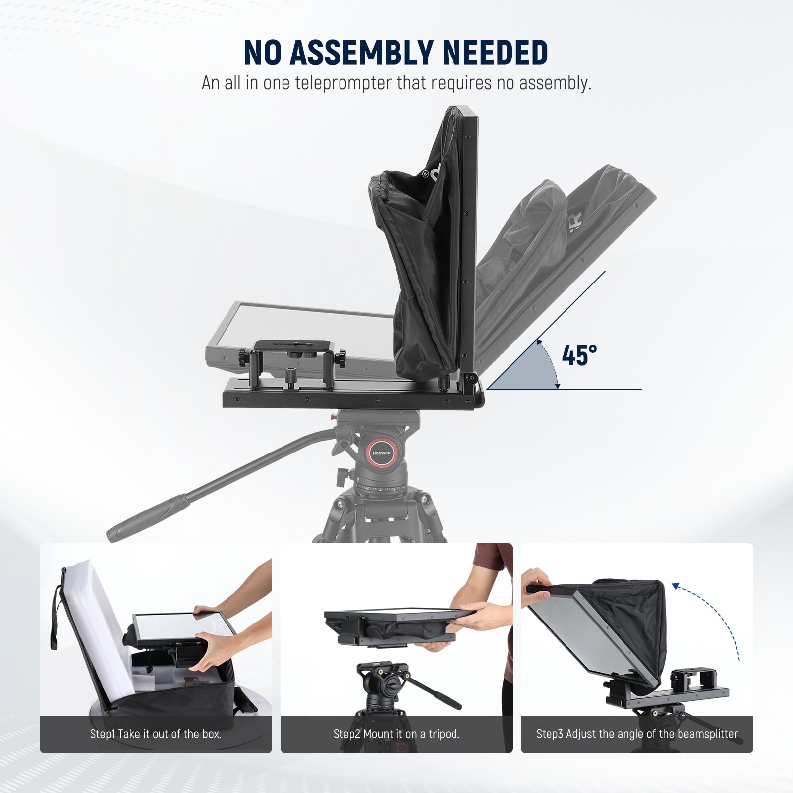 NO ASSEMBLY NEEDED  
An all in one teleprompter that requires no assembly.

Step1: Take it out of the box.  
Step2: Mount it on a tripod.  
Step3: Adjust the angle of the beamsplitter.