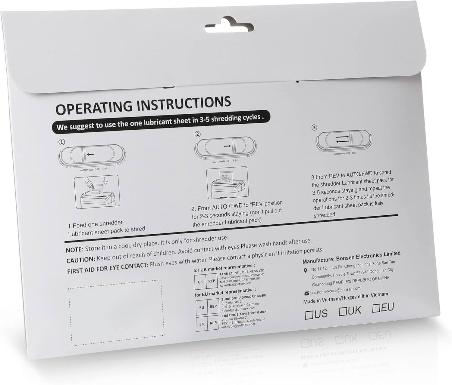 OPERATING INSTRUCTIONS

We suggest to use the one lubricant sheet in 3-5 shredding cycles.

1. Feed one shredder Lubricant sheet pack to shred

2. From AUTO/FWD to "REV" position (don't pull out the shredder Lubricant sheet pack) for 2-3 seconds staying

3. From REV to AUTO/FWD to shred the shredder Lubricant sheet pack for 2-3 seconds staying and repeat the operations for 2-3 times till the shred- der Lubricant sheet pack is fully shredded.

NOTE: Store it in a cool, dry place. It is only for shredder use. CAUTION: Keep out of reach of children. Avoid contact with eyes. Please wash hands after use. If irritation persists, please contact a physician. Keep out of water.

FIRST AID FOR EYE CONTACT: Flush eyes with water.

Manufacture: Bonsen Electronics Limited
No. 11-12 Lun Pin Chong Industrial Zone San Tun
Guangdong/Hong Kong, Dongguan City
Community, Hou Pantygraigwen
PEOPLE'S REPUBLIC OF CHINA

Made in Vietnam

FOR UK BUSINESS LTD
Roed Pontypr