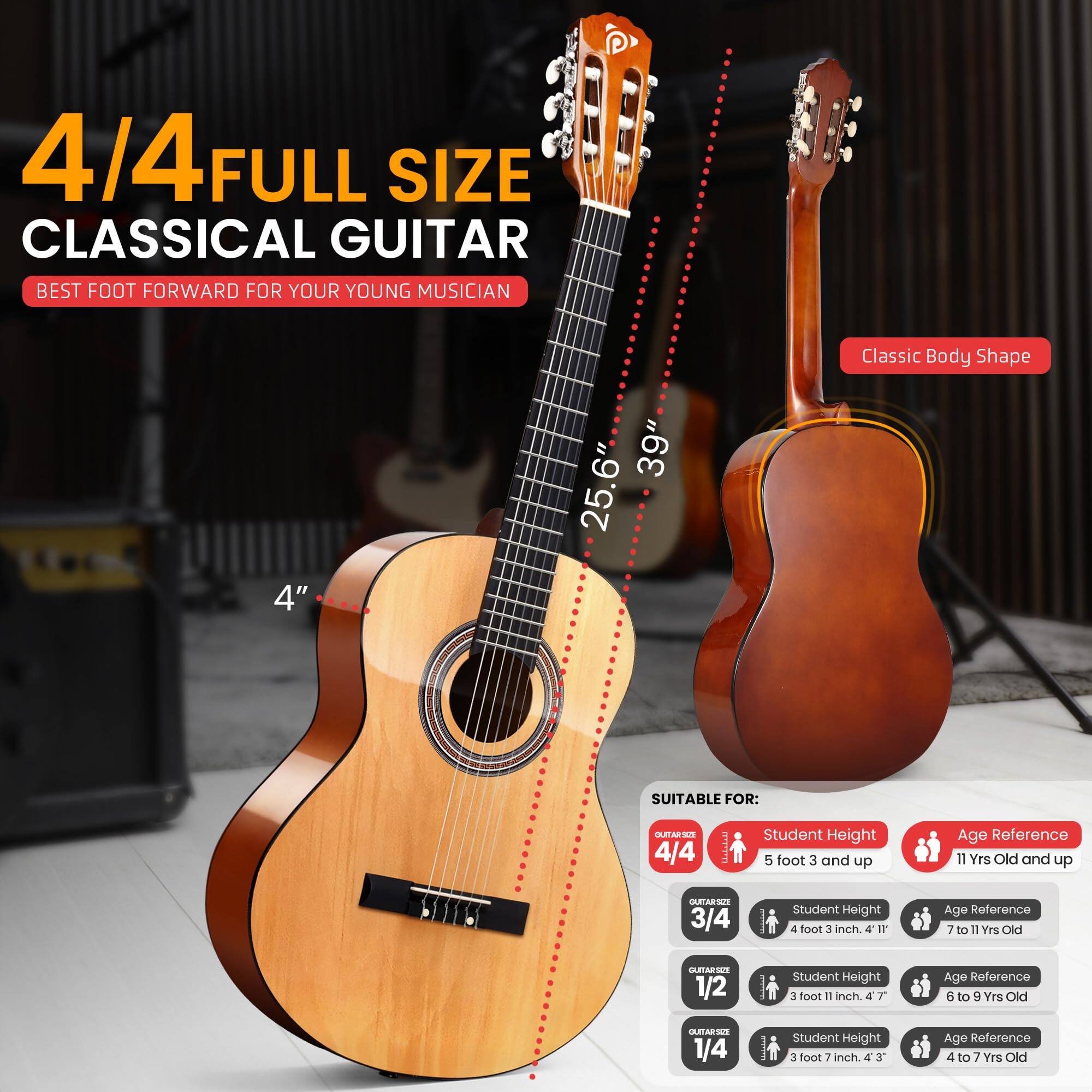 4/4 FULL SIZE CLASSICAL GUITAR  
BEST FOOT FORWARD FOR YOUR YOUNG MUSICIAN  

Classic Body Shape  
4" 39" 25.6"  

SUITABLE FOR:  

- 4/4  
  Student Height: 5 foot 3 and up  
  Age Reference: 11 Yrs Old and up  

- 3/4  
  Student Height: 4 foot 3 inch  
  Age Reference: 7 to 11 Yrs Old  

- 1/2  
  Student Height: 3 foot 11 inch  
  Age Reference: 6 to 9 Yrs Old  

- 1/4  
  Student Height: 3 foot 7 inch  
  Age Reference: 4 to 7 Yrs Old