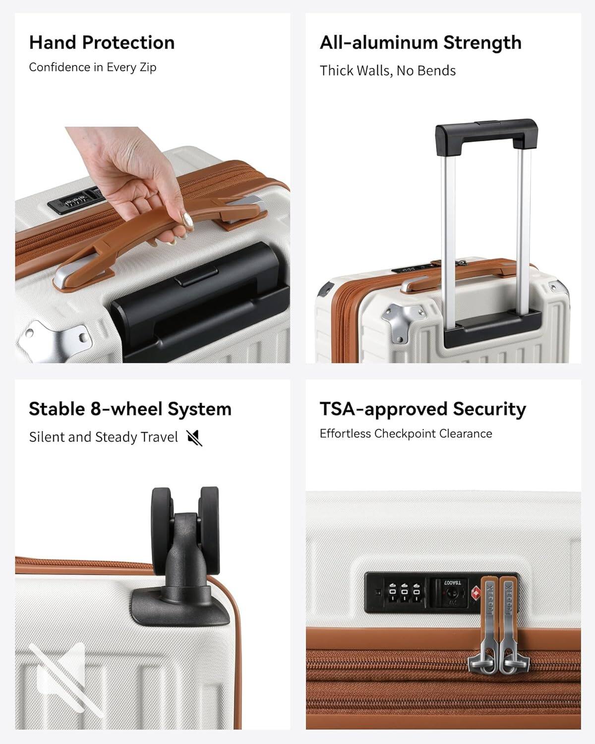 Hand Protection  
Confidence in Every Zip

All-aluminum Strength  
Thick Walls, No Bends

Stable 8-wheel System  
Silent and Steady Travel

TSA-approved Security  
Effortless Checkpoint Clearance