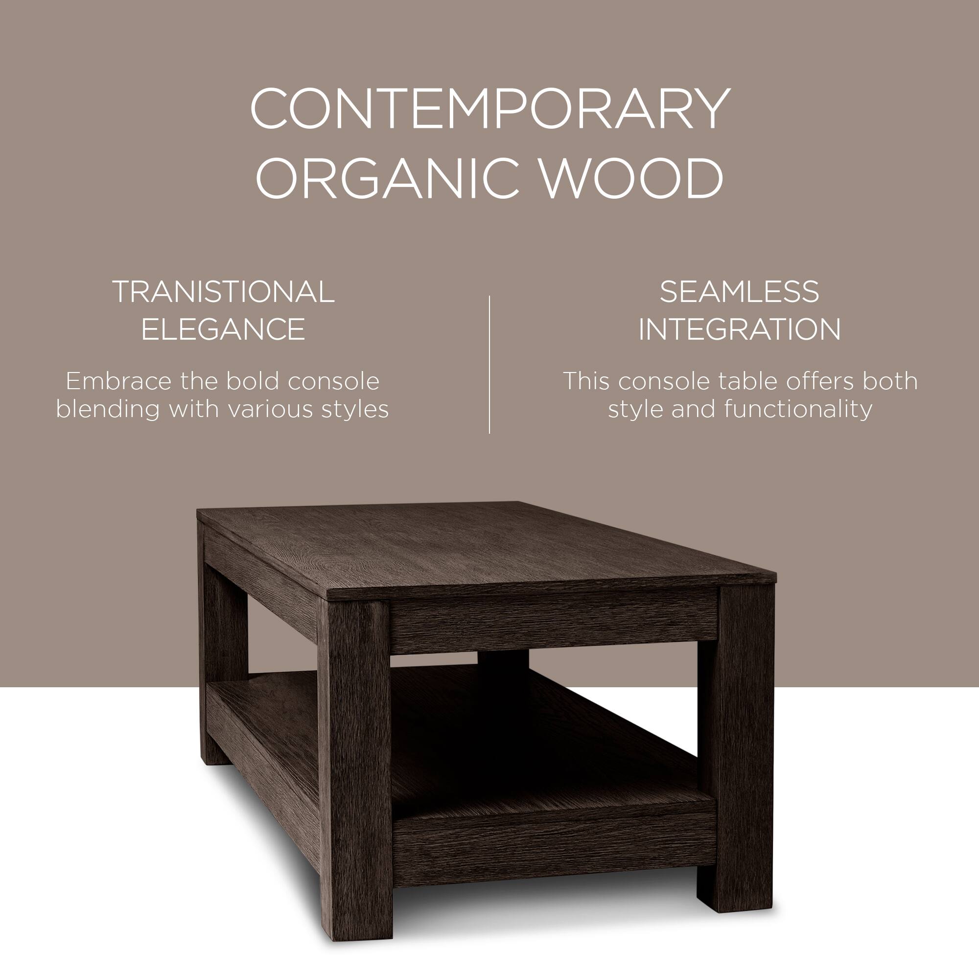 CONTEMPORARY ORGANIC WOOD

TRANSITIONAL ELEGANCE  
Embrace the bold console blending with various styles

SEAMLESS INTEGRATION  
This console table offers both style and functionality