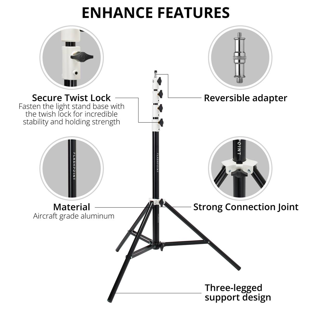 ENHANCE FEATURES

Secure Twist Lock
Fasten the light stand base with the twist lock for incredible stability and holding strength

Reversible adapter

Material
Aircraft grade aluminum

Strong Connection Joint

Three-legged support design