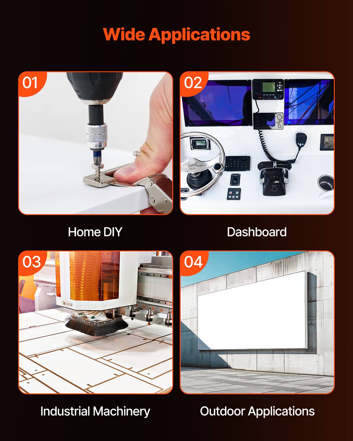 Wide Applications

01 Home DIY
02 Dashboard
03 Industrial Machinery
04 Outdoor Applications